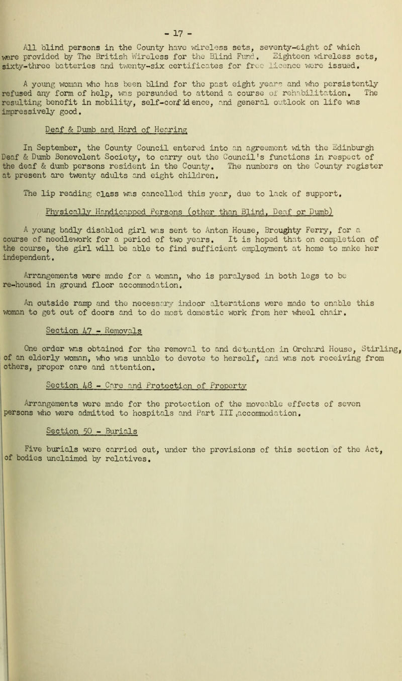 - 17 - All blind persons in the County have -wireless sets, seventy-eight of which were provided by The British V'/ireless for the Blind Fund , Eighteen wireless sets, sixty-three batteries and twenty-six certificates for free licence wore issued, A young womD.n vdio has been blind for the past eight yearn and who persistently refused any form of help, was persuaded to attend a course of rehabilitation. The resulting benefit in mobility, self-corf id ence, and general outlook on life was impressively good. Deaf & Dumb and Hard of Hearing In September, the County Council entered into an agreement with the Edinburgh Deaf & Dumb Benevolent Society, to carry out the Council's functions in respect of the deaf & dumb persons resident in the County, The numbers on the County register at present are twenty adults and eight children. The lip reading class wa.s cancelled this ye.ar, due to lack of support, PhysicalXv Handicapped Persons (other than Blind. Deaf or Dumb) A young badly disabled girl was sent to Anton House, Droughty Ferry, for a course of needlework for a period of two years. It is hoped that on completion of the course, the girl will be able to find sufficient employment at home to make her independent, Arrangements were made for a woman, wiio is paralysed in both legs to be re-housed in ground floor accommodation. An outside ramp and the necessary indoor alterations were made to enable this woman to get out of doors and to do most domestic work from her wiieel chair. Section 17 - Removals One order was obtained for the removal to and detention in Orchard House, Stirling, jof an elderly woman, who was unable to devote to herself, and was not receiving from others, proper care and attention. Section 45 - Care and Protection of Property 1 Arrangements were made for the protection of the moveable effects of seven persons who were admitted to hospitals and Part III laccoramodation, 1 Section 50 - Burials Five burials were carried out, \mder the provisions of this section of the Act, jof bodies unclaimed by relatives.