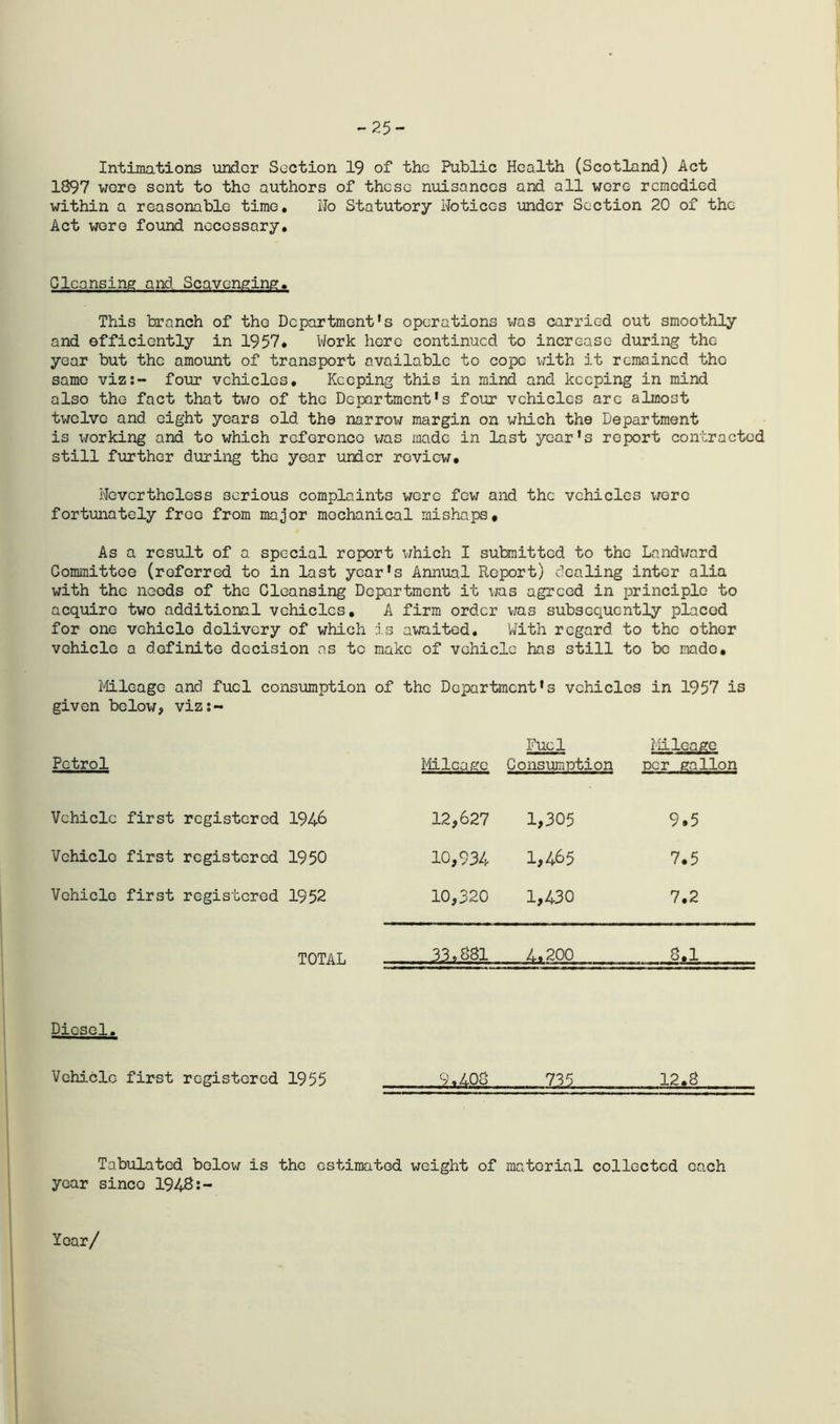 -25- Intimations under Section 19 of the Public Health (Scotland) Act 1897 were sent to the authors of these nuisances and all were remedied within a reasonable time. Ho Statutory Hotices under Section 20 of the Act were found necessary. Cleansing and Scavenging, This branch of the Department's operations was carried out smoothly and efficiently in 1957, Work here continued to increase during the year but the amount of transport available to cope with it remained the same viz:- four vehicles. Keeping this in mind and keeping in mind also the fact that two of the Department’s four vehicles arc almost twelve and eight years old the narrow margin on which the Department is \>rorking and to which reference v/as made in last year’s report contracted still further during the year under review, nevertheless serious complaints wore few and the vehicles wore fortunately free from major mechanical mishaps. As a result of a special report which I submitted to the Landward Committee (referred to in last year’s Annual Report) dealing inter alia with the needs of the Cleansing Department it was agreed in principle to acquire two additional vehicles, A firm order was subsequently placed for one vehicle delivery of which is awaited. With regard to the other vehicle a definite decision as to make of vehicle has still to be made. Mileage and fuel consumption of the Department’s vehicles in 1957 is given below, viz:- Petrol Mileage Fuel Consumption Mileage per gallon Vehicle first registered 1946 12,627 1,305 9.5 Vehicle first registered 1950 10,934 1,465 7,5 Vehicle first registered 1952 10,320 1,430 7,2 TOTAL 33,881 4.200 8,1 Diesel. Vehicle first registered 1955 9.408 735 12.8 Tabulatcd below is the estimated weight of material collected each year since 1948:- Yoar/