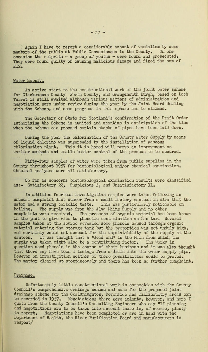 27 - Again I have to report a considerable amount of vandalism try some members of the public at Public Conveniences in the County. On one occasion the culprits - a group of youths - were found and prosecuted. They were found guilty of causing malicious damage and finod the sum of £12. Water SudpIv. An active start to the constructional work of the joint water scheme for Clackmannan County Perth County, and Grangemouth Burgh, based on Loch Turret is still awaited although various matters of administration and negotiation wore under review during the year by the Joint Board dealing with the Scheme, and some progress in this sphere can bo claimed. Tho Secretary of State for Scotland's confirmation of the Draft Order authorising tho Scheme is awaited and meantime in anticipation of tho time when the scheme can proceed certain stocks of pipes have boon laid down. During the year tho chlorination of the County Water Supply by means of liquid chlorine was superseded by tho installation of gaseous chlorination plant. This it is hoped will prove an improvement on earlier methods and enable bettor control of the process to be secured. Fifty-four samples of water wore taken from public supplies in the County throughout 1957 for bacteriological and/or chemical examination, Chemical analyses wore all satisfactory* So far as concerns bacteriological examination results wore classified as:- Satisfactory 22, Suspicious 3> and Unsatisfactory 11, In addition fourteen investigation samples were taken follov/ing an unusual complaint last summer from a small factory canteen in Alva that the water had a strong carbolic taste. This was particularly noticeable on boiling, Tho supply was from the Alva Mains Supply and no other complaints wore received, Tho presence of organic material has been known in the past to give rise to phenolic contamination as has tar. Several samples taken at the source revealed some phenols caused through; organic material entering tho storage tank but tho proportion was not unduly high, and certainly would not account for the unpalatability of the supply at the canteen. It was thought that a dead end in the Main from which tho supply was taken might also be a contributing factor,' Tho V/orks in question used phenols in the course of their business and it was also thought that there may have been a leakage from a drain into tho water supply pipe. However on investigation neither of these possibilities could be proved* The matter cleared up spontaneously and there has been no further complaint. Drainage. Unfortunately little constructional work in connection with the County Council’s comprehensive drainage scheme and none for tho proposed joint drainage schomo for the Coalsnaughton, Devonsido and Tillicoultry areas can be recorded in 1957, Negotiations there wore aplenty, however, and here I quote from tho County Council’s Consulting Engineers who say If planning and nogotiations are to bo taken into account there is, of course, plenty to report. Negotiations have been completed or arc in hand with tho Department of Health, tho River Purification Board and manufacturers in respoet/