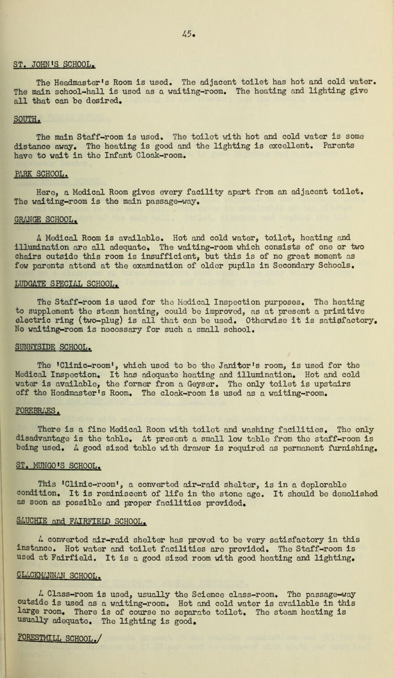 45 ST. JOHN<S SCHOOL. The Headmaster's Room is used. The adjacent toilet has hot and cold water. The main school-hall is used as a waiting-room. The heating and lighting give all that can be desired, SOUTH. The main Staff-room is used. The toilet \jith hot and cold water is some distance away. The heating is good and the lighting is excellent. Parents have to wait in the Infant Cloak-room, PARK SCHOOL. Here, a Medical Room gives every facility apart from an adjacent toilet. The waiting-room is the main passage-way, GR/iNCa; SCHOOL, A Medical Room is available. Hot and cold water, toilet, heating and illumination are all adequate. The waiting-room which consists of one or two chairs outside this room is insufficient, but this is of no groat moment as few parents attend at the examination of older pupils in Secondary Schools, LUDGATE SPECI/iL SCHOOL. The Staff-room is used for the Medical Inspection purposes. The heating to supplement the steam heating, could be improved, as at present a primitive electric ring (two-plug) is all that can be used. Otherwise it is satisfactory. No waiting-room is necessary for such a small school, SUNNYSIDE SCHOOL. The 'Clinic-room', which used to be the Janitor's room, is used for the Medical Inspection, It has adequate heating and illumination. Hot and cold water is available, the former from a Geyser, The only toilet is upstairs off the Headmaster's Room, The cloak-room is used as a waiting-room, FOREBR/^S. There is a fine Medical Room with toilet and washing facilities. The only disadvantage is the table. At present a small low table from the staff-room is being used, A good sized table with drawer is required as permanent furnishing, ST, MUNGO'S SCHOOL. This 'Clinic-room', a converted air-raid shelter, is in a deplorable condition. It is reminiscent of life in the stone age. It should be demolished as soon as possible and proper facilities provided, SAUCHIE and F/JRFIELD SCHOOL. A converted air-raid shelter has proved to be very satisfactory in this instance. Hot water and toilet facilities are provided. The Staff-room is used at Fairfield, It is a good sized room with good heating and lighting, QLi^cwmm SCHOOL. A Class-room is used, usually the Science class-room. The passage-way outside is used as a waiting-room. Hot and cold water is available in this large room. There is of course no separate toilet. The steam heating is usually adequate. The lighting is good, FQRESTMILL SCHOOL./