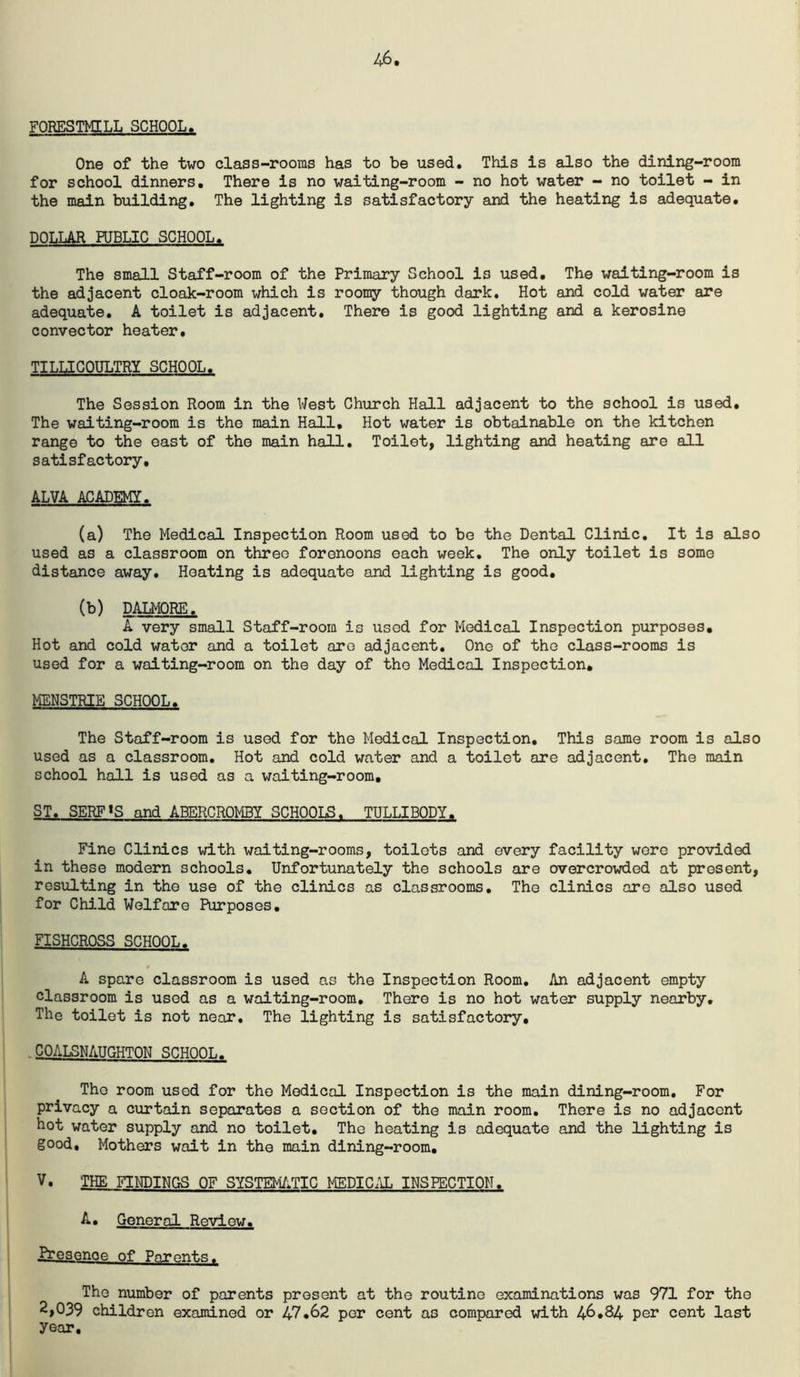 46 FORESTMILL SCHOOL. One of the two class-rooms has to be used. This is also the dining-room for school dinners. There is no waiting-room - no hot water - no toilet - in the main building. The lighting is satisfactory and the heating is adequate. DOLLAR PUBLIC SCHOOL. The small Staff-room of the Primary School is used. The waiting-room is the adjacent cloak-room which is roomy though dark. Hot and cold water are adequate. A toilet is adjacent. There is good lighting and a kerosine convector heater, TILUGOULTRY SCHOOL. The Session Room in the West Church Hall adjacent to the school is used. The waiting-room is the main Hall, Hot water is obtainable on the kitchen range to the east of the main hall. Toilet, lighting and heating are all satisfactory, ALVA ACADEMY. (a) The Medical Inspection Room used to be the Dental Clinic. It is also used as a classroom on three forenoons each week. The only toilet is some distance away. Heating is adequate and lighting is good, (b) DALMORE. A very small Staff-room is used for Medical Inspection purposes. Hot and cold water and a toilet are adjacent. One of the class-rooms is used for a waiting-room on the day of the Medical Inspection, MENSTRIE SCHOOL. The Staff-room is used for the Medical Inspection, This same room is also used as a classroom. Hot and cold water and a toilet are adjacent. The main school hall is used as a waiting-room, ST. SERF«S and ABERCROMBY SCHOOLS. TULLIBODY. Fine Clinics with waiting-rooms, toilets and every facility wore provided in these modern schools. Unfortunately the schools are overcrowded at present, resulting in the use of the clinics as classrooms. The clinics are also used for Child Welfare Purposes, FISHCROSS SCHOOL. A spare classroom is used as the Inspection Room, An adjacent empty classroom is used as a waiting-room. There is no hot water supply nearby. The toilet is not near. The lighting is satisfactory, .COALSNAUGHTON SCHOOL. The room used for the Medical Inspection is the main dining-room. For privacy a curtain separates a section of the main room. There is no adjacent hot water supply and no toilet. The heating is adequate and the lighting is good. Mothers wait in the main dining-room, V. THE FINDINGS OF SYSTEM/;TIC MEDIC/J. INSPECTION. A. General Review. Presence of Parents. The number of parents present at the routine examinations was 971 for the 2,039 children examined or 47,62 per cent as compared with 46,84 per cent last year.