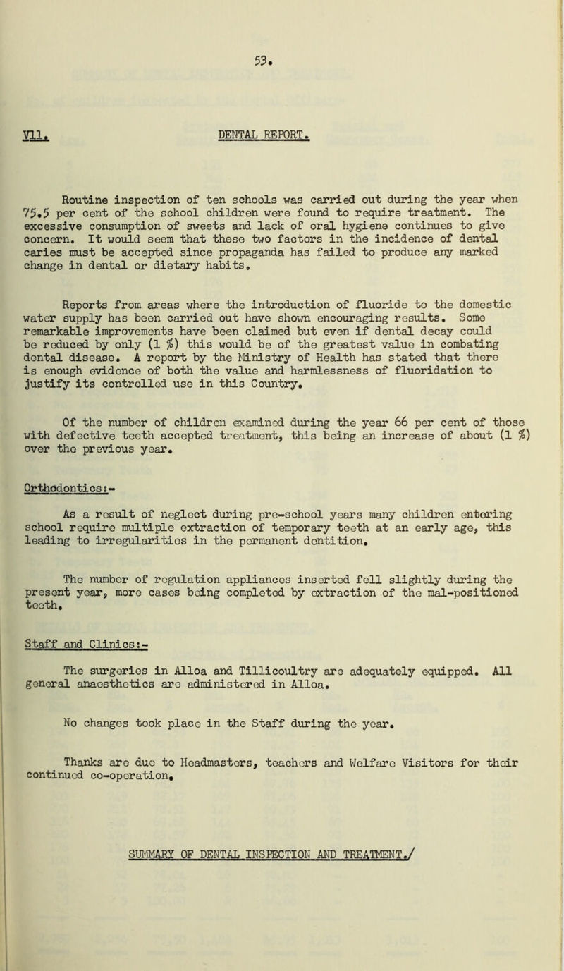 53 Vll. DENTAL REPORT. Routine inspection of ten schools was carried out during the year when 75.5 per cent of the school children were found to require treatment. The excessive consumption of sweets and lack of oral hygiene continues to give concern. It would seem that these two factors in the incidence of dental caries must be accepted since propaganda has failed to produce any marked change in dental or dietary habits. Reports from areas where the introduction of fluoride to the domestic water supply has been carried out have shown encouraging results. Some remarkable improvements have been claimed but even if dental decay could be reduced by only (l this would be of the greatest value in combating dental disease, A report by the l^linistry of Health has stated that there is enough evidence of both the value and harmlessness of fluoridation to justify its controlled use in this Country, Of the number of children examin'xi during the year 66 per cent of those with defective teeth accepted treatment, this being an increase of about (l over the previous year. Orthodontics;- As a result of neglect during pre-school years many children entering school require multiple extraction of temporary teeth at an early age, this leading to irregularities in the permanent dentition. The number of regulation appliances inserted fell slightly during the present year, more cases being completed by extraction of the mal-positioned teeth. Staff and Clinics The surgeries in Alloa and Tillicoultry are adequately equipped. All general anaesthetics arc administered in Alloa. No changes took place in the Staff during the year. Thanks are duo to Headmasters, teachers and VJolfare Visitors for their continued co-operation. SUI'-IMARY OF DENTAL INSPECTION AND TREATMENT./