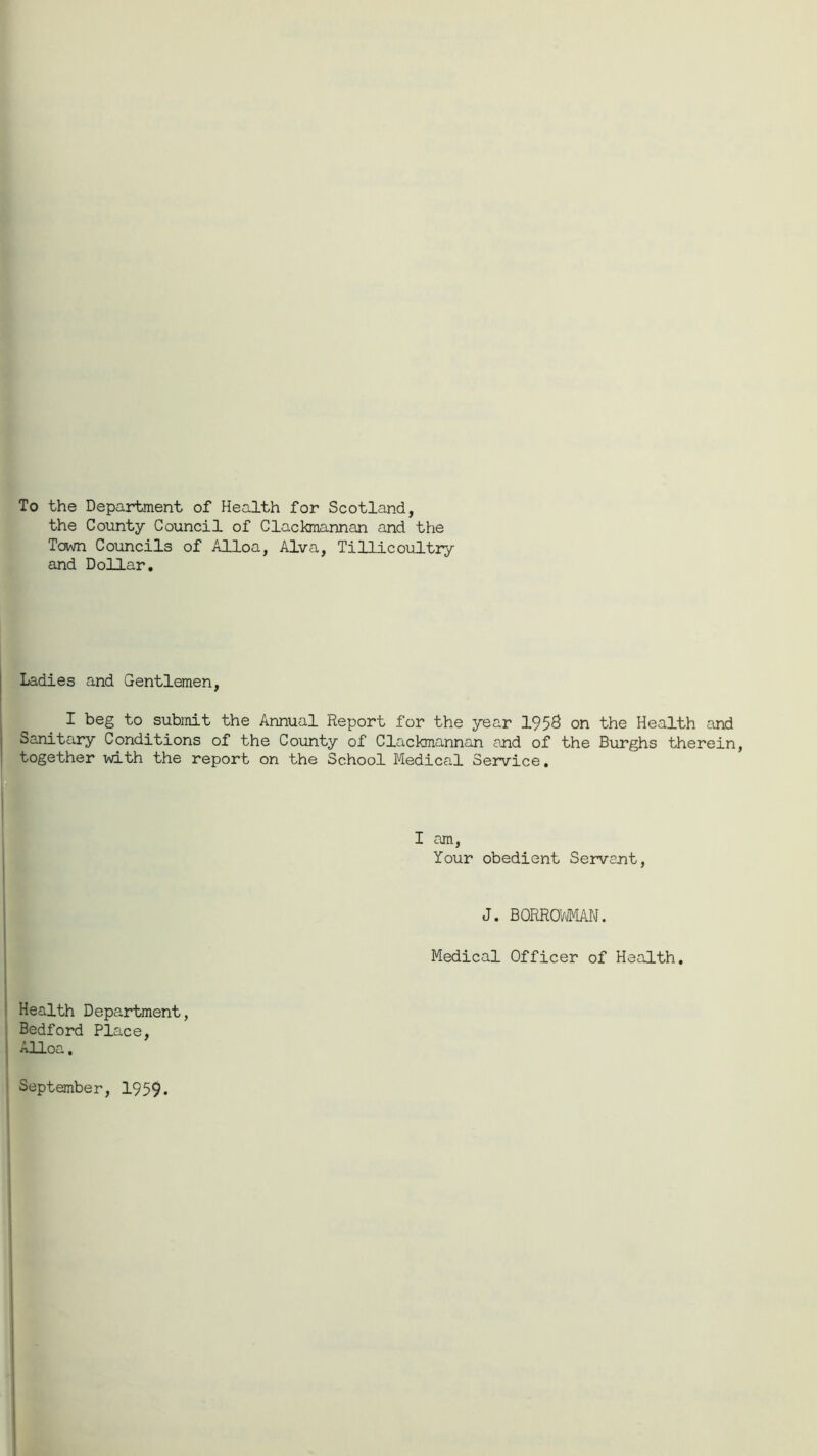 To the Department of Health for Scotland, the County Council of Clackmannan and the Town Councils of Alloa, Alva, Tillicoultry and Dollar. Ladies and Gentlemen, I beg to submit the Annual Report for the year 1958 on the Health and Sanitary Conditions of the County of Clackmannan and of the Burghs therein, together with the report on the School Medical Service, I am, Your obedient Servant, J. BORRCWMAN. Medical Officer of Health. Health Department, Bedford Place, j Alloa. September, 1959.