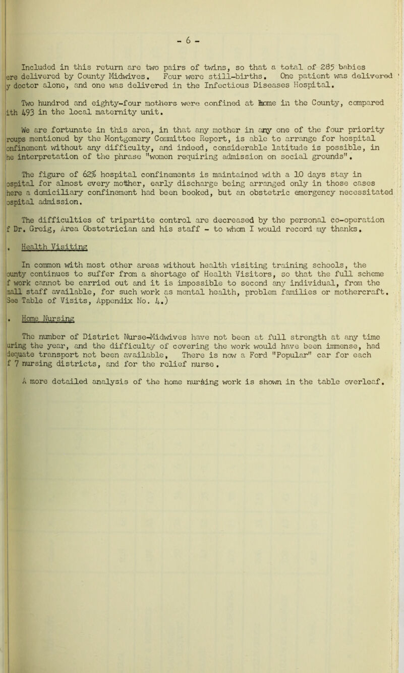 - 6 - Included in this return are two pairs of twins, so that a total of 285 babies ere delivered by County Midwives. Four were still-births. One patient was delivered jy doctor alone, and one was delivered in the Infectious Diseases Hospital. Two hundred and eighty-four mothers were confined at home in the County, compared ith 493 in the local maternity unit. We are fortunate in this area, in that any mother in any one of the four priority roups mentioned by the Montgomery Committee Report, is able to arrange for hospital onfinement without any difficulty, and indeed, considerable latitude is possible, in he interpretation of the phrase women requiring admission on social grounds. The figure of 62% hospital confinements is maintained with a 10 days stay in pspital for almost every mother, early discharge being arranged only in those cases here a domiciliary confinement had been booked, but an obstetric emergency necessitated ospital admission. The difficulties of tripartite control are decreased by the personal co-operation f Dr. Greig, Area Obstetrician and his staff - to whom I would record my thanks, • Health Visiting In common with most other areas without health visiting training schools, the cunty continues to suffer from a shortage of Health Visitors, so that the full scheme f work cannot be carried out and it is impossible to second any individual, from the nail staff available, for such work as mental health, problem families or mothercraft. See Table of Visits, Appendix No. 4.) . Home Nursing The number of District Nurse-Midwives have not been at full strength at any time uring the year, and the difficulty of covering the work would have been immense, had dequate transport not been available, There is now a Ford Popular car for each f 7 nursing districts, and for the relief nurse. A more detailed analysis of the home nursing work is shown in the table overleaf.