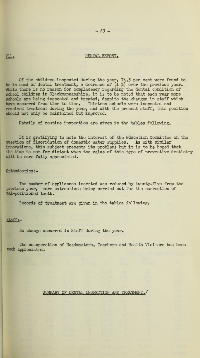 - 49 - VX1._ DENTAL REPORT. Of the children inspected during the year, 74.5 per cent were found to be in need of dental treatment, a decrease of (l %) over the previous year. While there is no reason for complacency regarding the dental condition of school children in Claclanannanshire, it is to be noted that each year more schools are being inspected and treated, despite the changes in staff which have occurred from time to time. Thirteen schools were inspected and received treatment during the year, and with the present staff, this position should not only be maintained but improved. Details of routine inspection are given in the tables following. It is gratifying to note the interest of the Education Committee on the question of fluoridation of domestic water supplies. As with similar innovations, this subject presents its problems but it is to be hoped that the time is not far distant when the value of this type of preventive dentistry will be more fully appreciated. Orthodontics:- The number of appliances inserted was reduced by twenty-five from the previous year, more extractions being carried out for the correction of mal-positioned teeth. Records of treatment are given in the tables following. Staff No change occurred in Staff during the year. The co-operation of Headmasters, Teachers and Health Visitors has been much appreciated. SUMMARY OF DENTAL INSPECTION AMD TREATMENT./