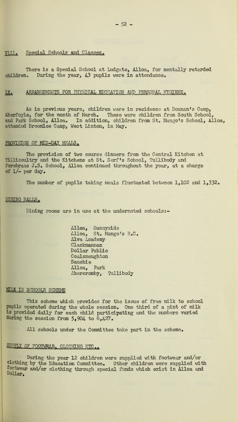 - 52 - VUl, Special Schools and Classes. There is a Special School at Ludgate, Alloa, for mentally retarded children. During the year, 43 pupils were in attendance. IX. ARRANGEMENTS FOR PHYSICAL EDUCATION AID PERSONAL HYGIENE, As in previous years, children were in residence at Dounan's Camp, Aberfoyle, for the month of March. These were children from South School, and Park School, Alloa. In addition, children from St. Mungo's School, Alloa, attended Broomlee Camp, West Linton, in May. PROVISION OF MID-DAI MEALS. The provision of two course dinners from the Central Kitchen at Tillicoultry and the Kitchens at St. Serf's School, Tullibody and Forebraes J.S. School, Alloa continued throughout the year, at a charge of l/- per day. The number of pupils taking meals fluctuated between 1,102 and 1,332. DINING HALLS. Dining rooms are in use at the undernoted schools Alloa, Sunnyside Alloa, St. Mungo's R.C. Alva Academy Clackmannan Dollar Public Coalsnaughton Sauchie Alloa, Park Abercromby, Tullibody MILK IN SCHOOLS SCHEME This scheme which provides for the issue of free milk to school pupils operated during the whole session. One third of a pint of milk is provided daily for each child participating and the numbers varied during the session from 5,904 to 6,427. All schools under the Committee take part in the scheme. SUPPLY OF FOOTWEART CLOTHING ETC.. During the year 12 children were supplied with footwear and/or clothing by the Education Committee. Other children were supplied with footwear and/or clothing through special funds which exist in Alloa and Dollar,