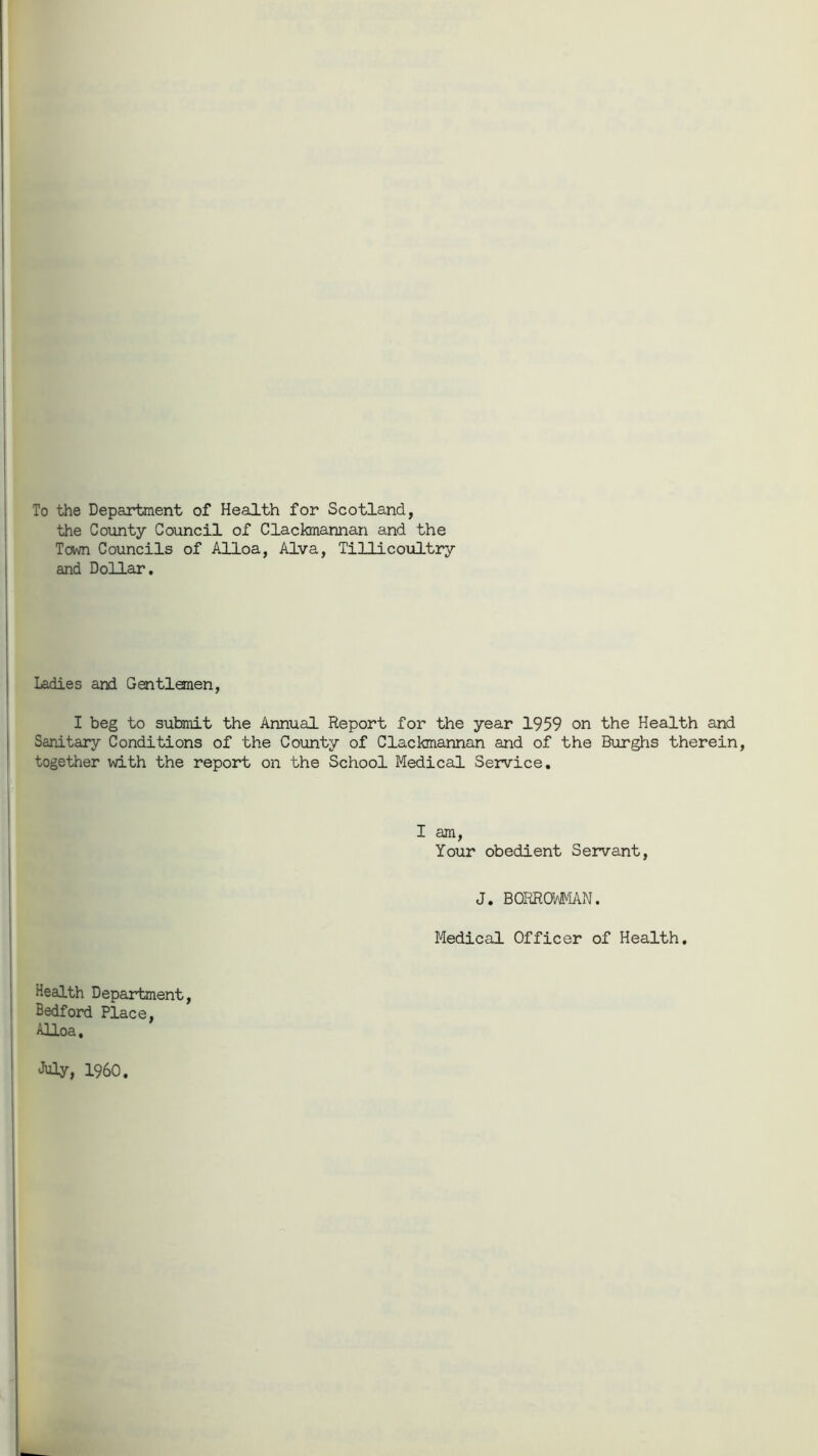 To the Department of Health for Scotland, the County Council of Clackmannan and the Town Councils of Alloa, Alva, Tillicoultry and Dollar. Ladies and Gentlemen, I beg to submit the Annual Report for the year 1959 on the Health and Sanitary Conditions of the County of Clackmannan and of the Burghs therein, together with the report on the School Medical Service. I am, Your obedient Servant, J. BORROWMAN. Medical Officer of Health. Health Department, Bedford Place, Alloa, July, I960.