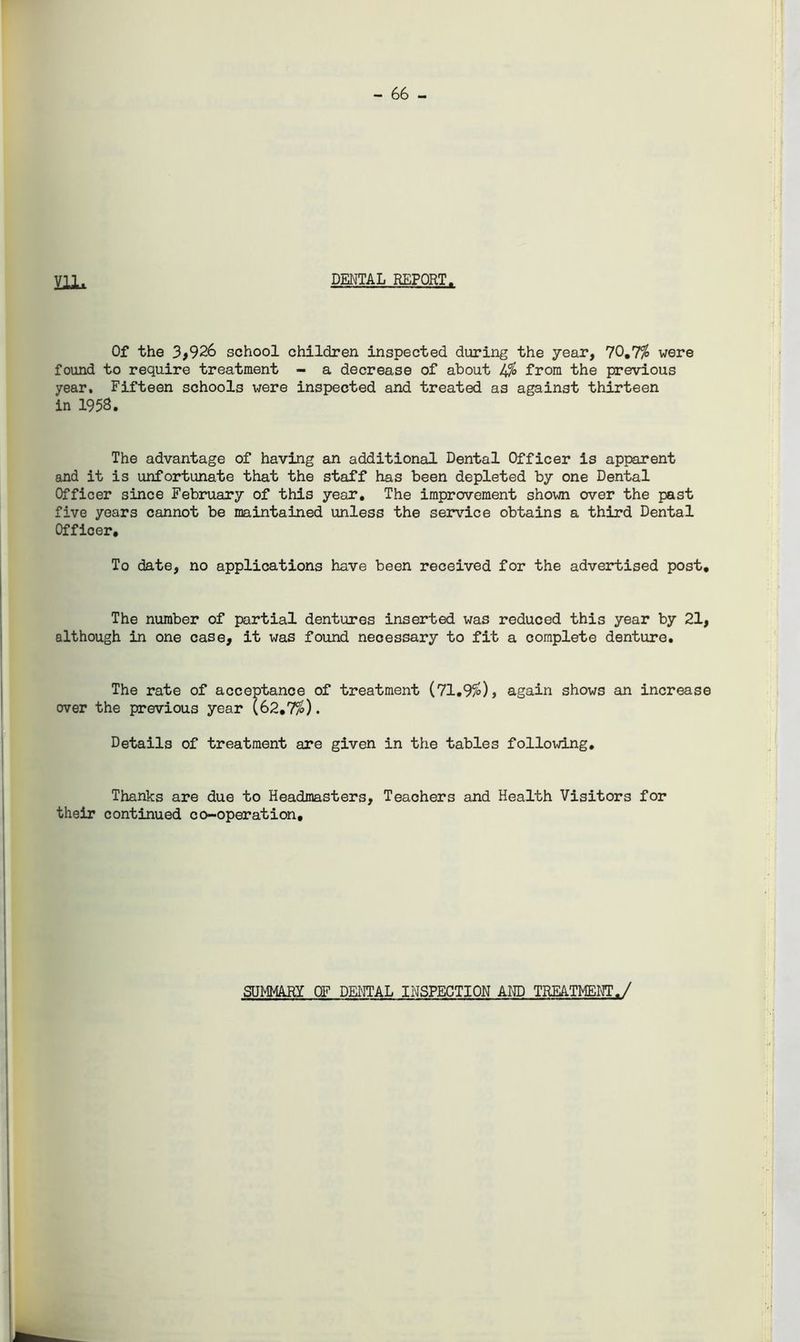 - 66 - HI* DENTAL REPORT. Of the 3,926 school children inspected during the year, 70,7% were found to require treatment - a decrease of about l\% from the previous year. Fifteen schools were inspected and treated as against thirteen in 1958. The advantage of having an additional Dental Officer is apparent and it is unfortunate that the staff has been depleted by one Dental Officer since February of this year. The improvement shown over the past five years cannot be maintained unless the service obtains a third Dental Officer, To date, no applications have been received for the advertised post. The number of partial dentures inserted was reduced this year by 21, although in one case, it was found necessary to fit a complete denture. The rate of acceptance of treatment (71.9%), again shows an increase over the previous year (62.7%). Details of treatment are given in the tables following. Thanks are due to Headmasters, Teachers and Health Visitors for their continued co-operation. SUMMARY OF DENTAL INSPECTION AND TREATMENT./