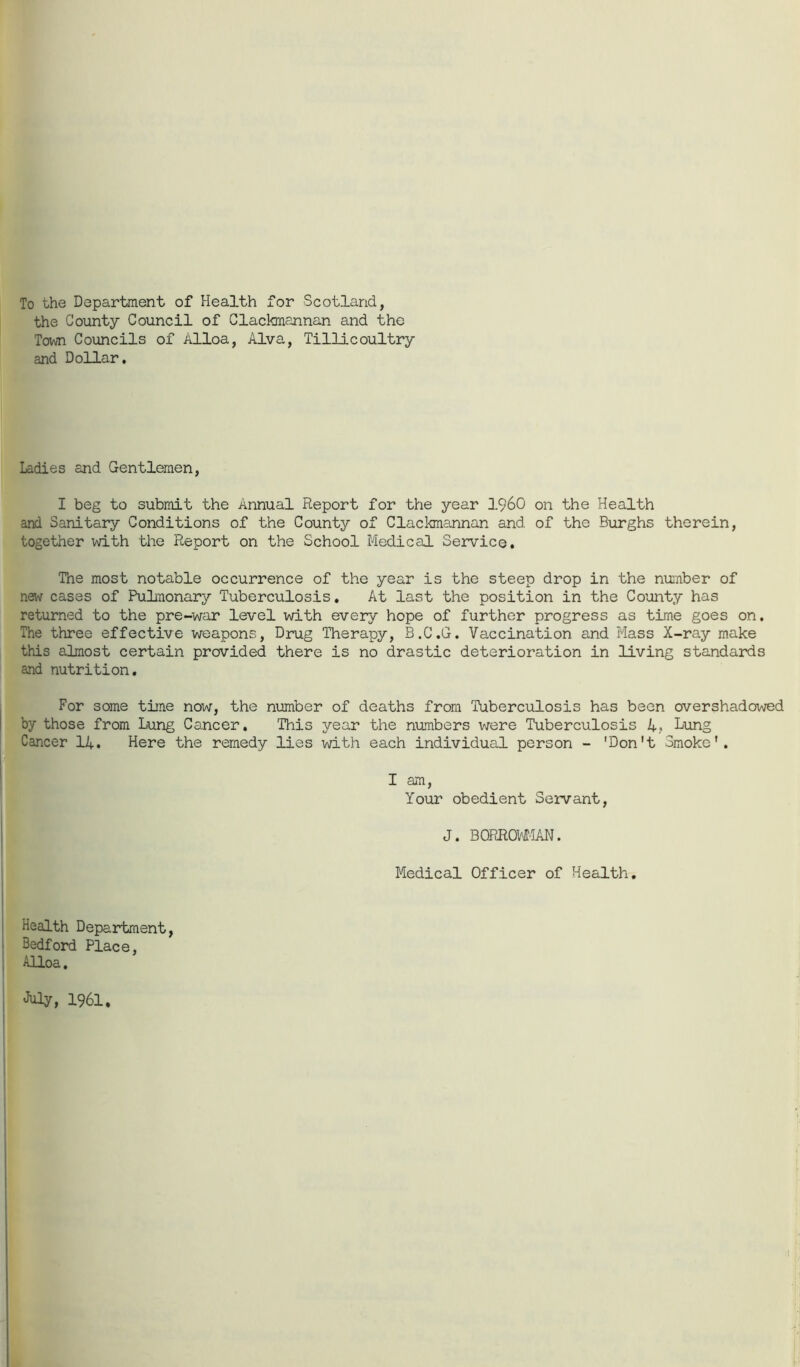 To the Department of Health for Scotland, the County Council of Clackmannan and the Town Councils of Alloa, Alva, Tillicoultry and Dollar. Ladies and Gentlemen, I beg to submit the Annual Report for the year I960 on the Health and Sanitary Conditions of the County of Clackmannan and of the Burghs therein, together with the Report on the School Medical Service. The most notable occurrence of the year is the steep drop in the number of new cases of Pulmonary Tuberculosis. At last the position in the County has returned to the pre-war level with every hope of further progress as time goes on. The three effective weapons, Drug Therapy, B.C.G. Vaccination and Mass X-ray make this almost certain provided there is no drastic deterioration in living standards and nutrition. For some time now, the number of deaths from Tuberculosis has been overshadowed by those from Lung Cancer. This year the numbers were Tuberculosis 4. Lung Cancer 14. Here the remedy lies with each individual person - 'Don't Smoke'. I am, Your obedient Servant, J. B0RRCM1AN. Medical Officer of Health. Health Department, Bedford Place, Alloa.