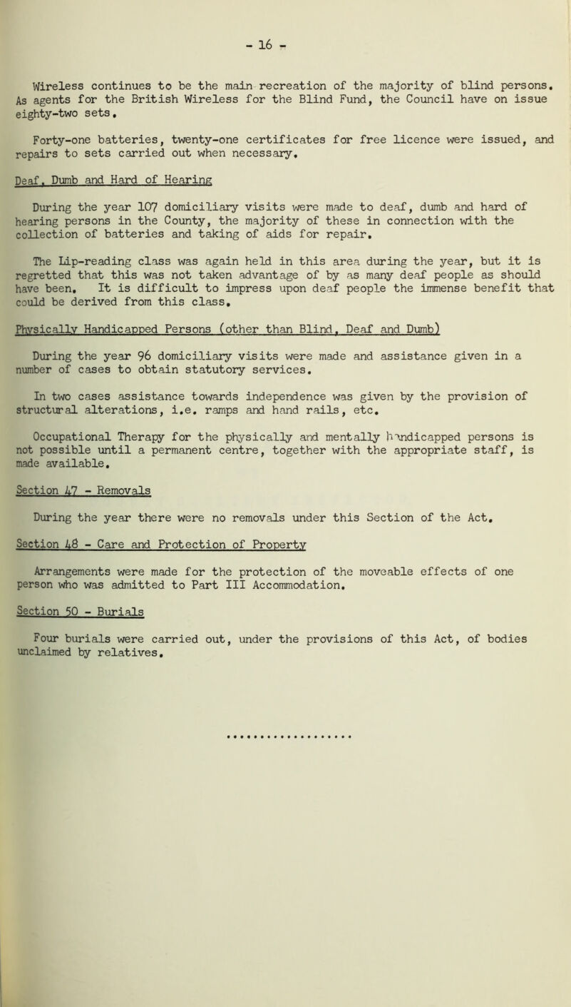 - 16 - Wireless continues to be the main recreation of the majority of blind persons. As agents for the British Wireless for the Blind Fund, the Council have on issue eighty-two sets. Forty-one batteries, twenty-one certificates for free licence were issued, and repairs to sets carried out when necessary. Deaf. Dumb and Hard of Hearing During the year 107 domiciliary visits were made to deaf, dumb and hard of hearing persons in the County, the majority of these in connection with the collection of batteries and taking of aids for repair. The Lip-reading class was again held in this area during the year, but it is regretted that this was not taken advantage of by as many deaf people as should have been. It is difficult to impress upon deaf people the immense benefit that could be derived from this class. Physically Handicapped Persons (other than Blind. Deaf and Dumb) During the year 96 domiciliary visits were made and assistance given in a number of cases to obtain statutory services. In two cases assistance towards independence was given by the provision of structural alterations, i.e. ramps and hand rails, etc. Occupational Therapy for the physically and mentally handicapped persons is not possible until a permanent centre, together with the appropriate staff, is made available. Section 17 - Removals During the year there were no removals under this Section of the Act. Section A& - Care and Protection of Property Arrangements were made for the protection of the moveable effects of one person who was admitted to Part III Accommodation. Section 50 - Burials Four burials were carried out, under the provisions of this Act, of bodies unclaimed by relatives.