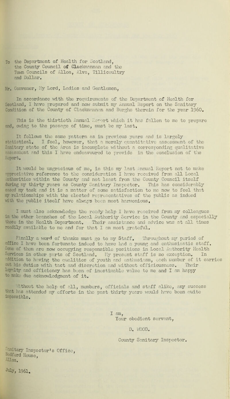 To the Department of Health for Scotland, the County Council of Clackmannan and the Town Councils of Alloa, Alva, Tillicoultry and Dollar, Mr. Convener, T5y Lord, Ladies and Gentlemen, In accordance with the requirements of the Department of Health for Scotland, I have prepared and now submit my annual Report on the Sanitary Condition of the County of Clackmannan and Burghs therein for the year I960, This is the thirtieth Annual Report which it has fallen to me to prepare and, owing to the passage of time, must be my last. It follows the same pattern as in previous years and is largely statistical, I feel, however, that a merely quantitative assessment of the Sanitary state of the Area is incomplete without a corresponding qualitative 'assessment and this I have endeavoured to provide in the conclusion of the Report, It would be ungracious of me, in this my last Annual Report not to make appreciative reference to the consideration I have received from all Local authorities within the County and not least from the County Council itself during my thirty years as County Sanitary Inspector. This has considerably eased my task and it is a matter of some satisfaction to me now to feel that my relationships with the elected representatives of the public as indeed with the public itself have always been most harmonious, I must -also acknowledge the ready help I have received from my colleagues in the other branches of the Local Authority Service in the County and especially those in the Health Department, Their assistance and advice was at all times readily available to me and for that I cm most grateful. Finally a word of thanks must go to my Staff, Throughout my period of office I have been fortunate indeed to have had a young and enthusiastic staff. :-orae of them arc now occupying responsible positions in Local Authority Health Services in other parts of Scotland. Ily present staff is no exception. In ddition to having the qualities of youth and enthusiasm, each member of it carries out his duties with tact and discretion and without officiousnoss. Their loyalty and efficiency has been of inestimable value to me and I cm happy to make due acknowledgment of it, ithout the help of all, members, officials and staff alike, any success teat has attended my efforts in the past thirty years ■would have been ouitc impossible. I am, Your obedient servant, D, WOOD, County Sanitary Inspector. unitary Inspector’s Office Bedford House, Alloa, t Juiy, 1961