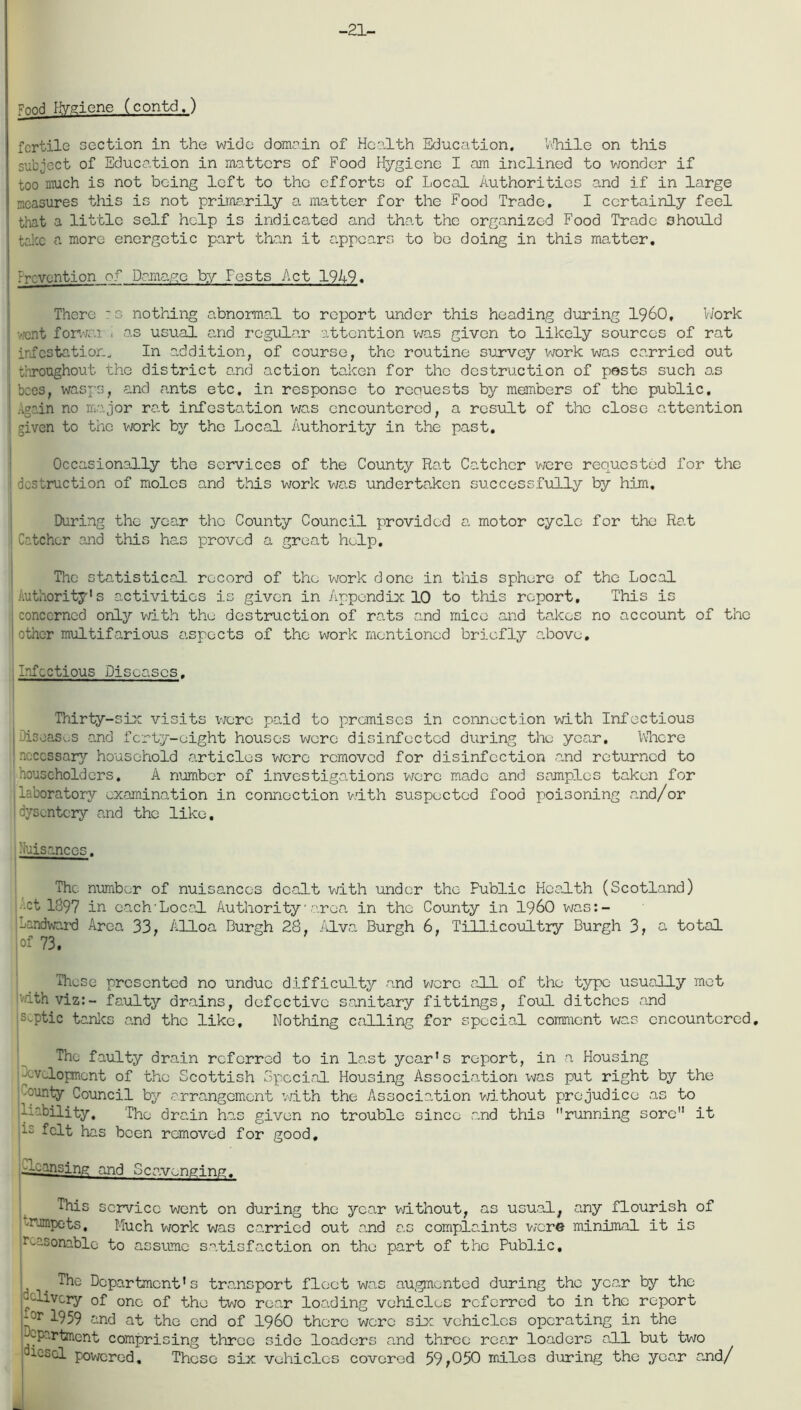 -21- Vnnd Hygiene (contd.) fertile section in the wide domain of Health Education. While on this subject of Education in matters of Food Hygiene I am inclined to wonder if too much is not being left to the efforts of Local Authorities and if in large measures this is not primarily a matter for the Food Trade, I certainly feel that a little self help is indicated and that the organized Food Trade should take a more energetic part than it appears to be doing in this matter. revention of Damage by Fcsts Act 1949. There S nothing abnormal to report under this heading during I960, Work ,.'cnt forwai . as usual and regular attention was given to likely sources of rat j infestation. In addition, of course, the routine survey work was carried out throughout the district and action taken for the destruction of pests such as bees, wasps, and ants etc. in response to reciuests by members of the public. Again no major rat infestation was encountered, a result of the close attention given to the work bjr the Local Authority in the past. Occasionally the services of the County Rat Catcher were requested for the destruction of moles and this work was undertaken successfully by him. During the year the County Council provided a motor cycle for the Rat Catcher and this has proved a great help. The statistical record of the work done in this sphere of the Local Authority's activities is given in Appendix 10 to this report. This is concerned only with the destruction of rats and mice and takes no account of the other multifarious aspects of the work mentioned briefly a.bove. Infectious Diseases. Thirty-six visits were paid to premises in connection with Infectious , Diseases and ferty-oight houses were disinfected during the year. Where necessary household articles were removed for disinfection and returned to householders. A number of investigations were made and samples taken for laboratory examination in connection with suspected food poisoning and/or dysentery and the like. huisances. The number of nuisances dealt with under the Fublic Health (Scotland) •ct 1397 in each Local Authority area in the County in i960 was:- -andward Area 33, Alloa Burgh 2S, Alva Burgh 6, Tillicoultry Burgh 3, a total of 73. These presented no undue difficulty and were all of the type usually met athviz:- faulty drains, defective sanitary fittings, foul ditches and septic tanks and the like. Nothing calling for special comment was encountered. The faulty drain referred to in last year's report, in a Housing development of the Scottish Special Housing Association was put right by the -ounty Council by arrangement with the Association without prejudice as to liability. The drain has given no trouble since and thi3 running sore it felt has been removed for good, -Warising and Scavenging. This service went on during the year without, as usual, any flourish of mumpets. Much work was carried out and as complaints were minimal it is reasonable to assume satisfaction on the part of the Public, ^ . The Department's transport fleet was augmented during the year by the clivery of one of the two roar loading vehicles referred to in the report or I959 and at the end of i960 there were six vehicles operating in the /-Pertinent comprising three side loaders and three rear loaders all but two iocl powered. Those six vehicles covered 59,050 miles during the year and/