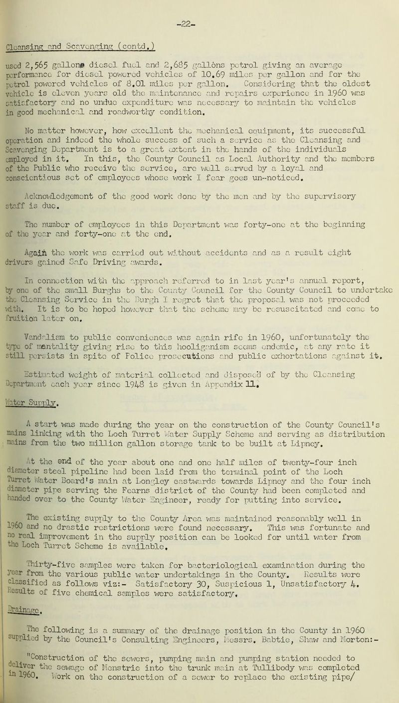 -22- Cloansing and Scavenging (contd.) used 2,565 gallon# diosed. fuel and 2,685 gallons petrol giving an average performance for diesel powered vehicles of 10,69 miles per gallon and for the patrol powered vehicles of 8,01 miles per gallon. Considering that the oldest vehicle is eleven years old the maintenance and repairs experience in i960 was satisfactory and no undue expenditure was necessary to maintain the vehicles in good mechanical and roadworthy condition. No matter however, how excellent the mechanical eauipnent, its successful operation and indeed the whole success of such a service as the Cleansing end Scavenging Department is to a great extent in the hands of the individuals employed in it. In this, the County Council as Local Authority and the members of the Public who receive the service, arc well served by a loyal and conscientious set of employees whose work I fear goes un--noticod. Acknowledgement of the good work done by the men and by the supervisory staff is due. The number of employees in this Department was forty-one a.t the beginning of the year and forty-one at the end. Again the work was carried out without accidents and as a. result eight drivers gained Safe Driving awards. In connection with the approach referred to in last year's annual report, by one of the small Burghs to the County Council for the County Council to undertake the Cleansing Service in the Burgh I regret that the proposal was not proceeded with. It is to be hoped however that the scheme may be resuscitated and come to luition later on. Vandalism to public conveniences was again rife in i960, unfortunately the type of mentality giving rise to this hooliganism scorns endemic, at any rate it still persists in spite of Folice prosecutions and public exhortations against it. Estimated weight of material collected and disposed of by the Cleansing department each year since 1948 is given in Appendix 11, ■ ater Supt-ly. A start was made during the year on the construction of the County Council's mains linking with the Loch Turret Water Supply Scheme and serving as distribution mains from the two million gallon storage tank to be built at Lipney, At the end. of the year about one and one half miles of twenty-four inch diaxiotor steel pipeline had been laid from the terminal point of the Loch Turret Later Board's main at Longley eastwards towards Lipney and the four inch diameter pipe serving the Fearns district of the County had been completed and handed over to the County Water Engineer, ready for putting into service. The existing supply to the County Area was maintained reasonably well in i960 and no drastic restrictions were found necessary. This was fortunate and no real improvement in the supply position can be looked for until water from the Loch Turret Scheme is available. Thirty-five samples were taken for bacteriological examination during the Coer from the various public water undertakings in the County. Results were cacGsified as follows viz:- Satisfactory 30, Suspicious 1, Unsatisfactory 4. • esults of five chemical samples were satisfactory. The following is a summary of the drainage position in the County in i960 supplied by the Council's Consulting Engineers, Messrs. Babtio, Shaw and Morton:- , Construction of the sewers, pumping main and pumping station needed to cliver the sewage of Mens trie into the trunk main at Tullibody was completed ln ^-960. work on the construction of a sewer to replace the existing pipe/
