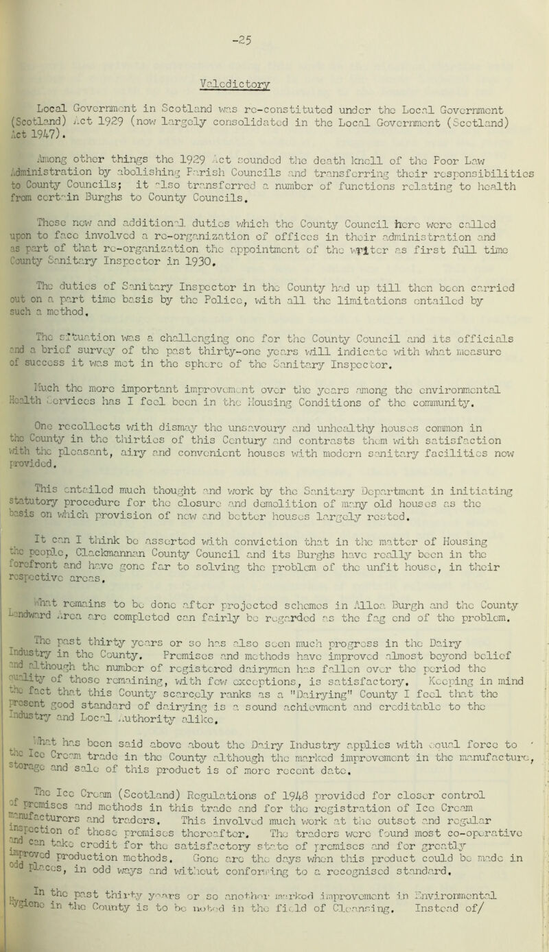 -25 Valedictory Local Government in Scotland was re-constituted under the Local Government (Scotland) net 1929 (now largely consolidated in the Local Government (Scotland) Act 1947). Among other things the 1929 Act sounded the death knell of the Foor Law Administration by abolishing Parish Councils and transferring their responsibilities to County Councils; it Iso transferred a number of functions relating to health from ccrtin Burghs to County Councils, These new and additional duties which the County Council here were called upon to face involved a re-organization of offices in their administration and as part of that re-organisation the appointment of the writer as first full time bounty Sanitary Inspector in 1930, The duties of Sanitary Inspector in the County had up till then been carried out on a part time basis by the Police, with all the limitations entailed by such a method. The situation was a challenging one for the County Council and its officials :nd a brief survey of the past thirty-one years will indicate with what measure of success it was mot in the sphere of the Sanitary Inspector. I-Uch the more important improvement over the years among the environmental Health Services has I feel been in the Housing Conditions of the community. One recollects with dismay the unsavoury and unhealthy houses common in the County in the thirties of this Century and contrasts them with satisfaction v/ith the pleasant, airy and convenient houses with modern sanitary facilities now provided. This entailed much thought and work by the Sanitary Department in initiating statutory procedure for the closure n.nd demolition of many old houses as the w.sis on which provision of new and bettor houses largely rested. It can I think be asserted with conviction that in the matter of Housing cac people, Clackmannan County Council a.nd its Burghs have really been in the -orafront and have gone far to solving the problem of the unfit house, in their respective areas. ■.net remains to bo done after projected schemes in Alloa. Burgh and the County Landward urea are completed can fairly be regarded as the fag end of the problem. The past thirty years or so has also seen much progress in the Dairy industry in the County, Premises and methods have improved almost beyond belief nd although the number of registered dairymen Iras fallen over the period the quality of those remaining, with few exceptions, is satisfactory. Keeping in mind Am fact that this County scarcely ranks as a Dairying County I feel that the present good standard of dairying is a sound achievmcnt and creditable to the industry and Local authority alike, • .hat has been said above about the Dairy Industry applies with equal force to y2 lCC Cream trade in the County although the marked improvement in the manufacture, oxragu and sale of this product is of more recent date. *np Tec Cream (Scotland) Regulations of 1943 provided for closer control premises and methods in this trade and for the registration of lee Cream mufacturers and traders. This involved much werk at the outset and regular inspection of these premises thereafter. The traders were found most co-operative .'n can take credit for the satisfactory state of premises and for greatl3r proved Production methods. Gone are the days when this product could bo made in places, in odd ways a.nd without conforming to a recognised standard. >, . ^nc past thirty years or so anothor marked improvement i.n Environmental ‘•'/Oicno in the County is to be noted in the field of Cleansing. Instead of/