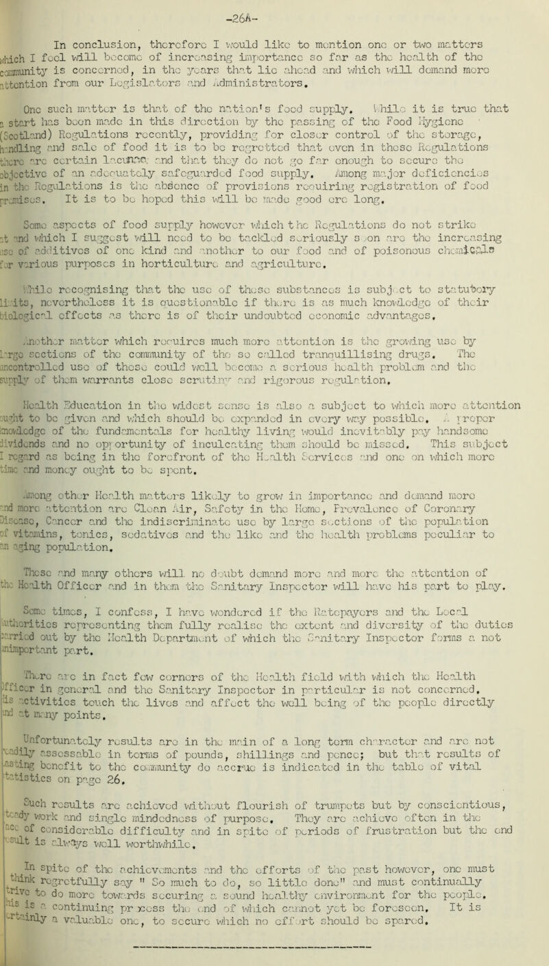 In conclusion, therefore I would like to mention one or two matters which I feel will become of increasing importance so far as the health of the community is concerned, in the years that lie ahead and which will demand moro attention from our Legislators and Administrators. One such matter is that of the nation’s food supply. Ahilo it is true that n start has been made in this direction by the passing of the Food Hygiene (Scotland) Regulations recently, providing for closer control of the storage, handling and sale of food it is to be regretted that oven in these Regulations there '’.re certain lacunae, and that they do not go far enough to secure the objective of an adequately safeguarded food supply. Among major deficiencies in the Regulations is the absence of provisions requiring registration of food premises. It is to be hoped this will be made good ere long. Some aspects of food supply however which t he Regulations do not strike :t ”.nd which I suggest will need to bo tackled seriously soon are the increasing ■sc of additives of one kind and another to our food and of poisonous chemicals Air various purposes in horticulture and agriculture, Lhilc recognising that the use of these substances is subject to statutory li its, nevertheless it is questionable if there is as much knowledge of their biological effects as there is of their undoubted economic advantages. .nether matter which roouircs much moro attention is the growing use by Argo sections of the community of the so called tranouillising drugs. The mcontrollcd uso of these could well become a serious health problem and the supply of them warrants close scrutiny and rigorous regulation. Health Education in the widest sense is also a subject to which more attention ught to be given .and which should be expanded in every way possible. I. proper moY.icdgc of the fundamentals for healthy living would inevitably pay handsome A'vidonds and no opportunity of inculcating them should be missed. This subject I regard as being in the forefront of the Health Services and one on which more time and money ought to bw spent. maong other Health matters likely to grow/ in importance and demand moro nd moro attention are Clean Air, Safety in the Home, Prevalence of Coronary -lease, Cancer and the indiscriminate use by large sections of the population -- vitamins, tonics, sedatives and the like and the health problems peculiar to m aging population. These and many others will, no doubt demand more and more the attention of :x Health Officer and in them the Sanitary Inspector will have his part to play. Some times, I confess, I have wondered if the Ratepayers and the LocaL vthorities representing them fully realise the extent and diversity of the duties x.rricd out by the Health Department of which the Sanitary Inspector forms a not unimportant part. ilk-re arc in fact few corners of the Health field with which the Health -fic^r in general and the Sanitary Inspector in particular is not concerned, ■is activities touch the lives and affect the well being of the people directly •u] at many points. Unfortunately results are in the main of a long term character and a.rc. not hedily assessable in terms of pounds, shillings and ponce; but that results of ashing benefit to the community do accrue is indicated in the table of vital batistics on page 26. euch results a.rc achieved without flourish of trumpets but by conscientious, - by v/ork and single mindedness of purpose. They arc achieve often in the acc considerable difficulty and in spite of periods of frustration but the end -’alt is always well worthwhile. In spite of the achievements and the efforts of the past however, one must think regretfully say  So much to do, so little done and must continually -n.vc to do more towards securing a sound healthy environment for the people. •us is a. continuing pr >coss the i,nd of which cannot yet be foreseen. It is tuinly a valuable one, to secure which no effort should be spared.