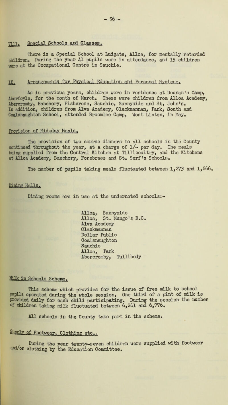 - 56 - mi. SpeclalLiteh^ There is a Special School at Ludgate, Alloa, for mentally retarded children. During the year 41 pupils were in attendance, and 15 children were at the Occupational Centre in Sauchie. IX. Arrangements for Physical Education and Personal Hygiene. As in previous years, children were in residence at Dounan's Camp, Aberfoyle, for the month of March. These were children from Alloa Academy, Abercromby, Banchory, Fishcross, Sauchie, Sunnyside and St. John's. In addition, children from Alva Academy, Clackmannan, Park, South and Coalsnaughton School, attended Broomlee Camp, West Linton, in May. Provision of Mid-day Meals. The provision of two course dinners to all schools in the County continued throughout the year, at a charge of l/« per day. The meals being supplied from the Central Kitchen at Tillicoultry, and the Kitchens at Alloa Academy, Banchory, Forebraes and St, Serf's Schools. The number of pupils taking meals fluctuated between 1,273 and 1,666. Dining Halls. Dining rooms are in use at the undernoted schools Alloa, Sunnyside Alloa, St. Mungo's R.C. Alva Academy Clackmannan Dollar Public Coalsnaughton Sauchie Alloa, Park Abercromby, Tullibody Milk in Schools Scheme. This scheme which provides for the issue of free milk to school pupils operated during the whole session. One third of a pint of milk is provided daily for each child participating. During the session the number of children taking milk fluctuated between 6,26l and 6,776, All schools in the County take part in the scheme. Supply of Footwear. Clothing etc.. During the year twenty-seven children were supplied with footwear s-fld/or clothing by the Education Committee.