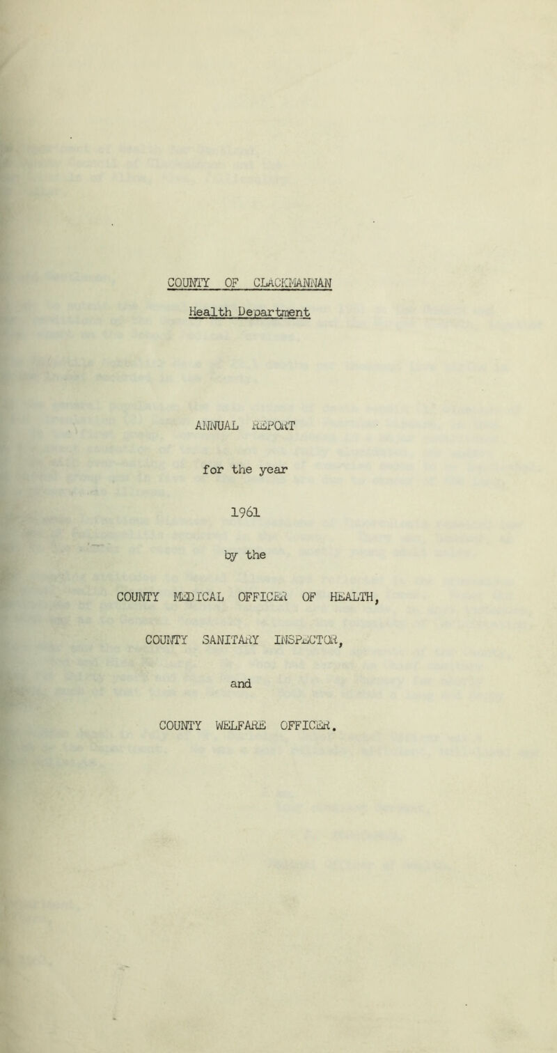 COUNTY OF CLACKMANNAN Health Department ANNUAL REPORT for the year 1961 by the COUNTY MEDICAL OFFICER OF HEALTH COUNTY SANITARY INSPECTOR, and COUNI'Y WELFARE OFFICER.