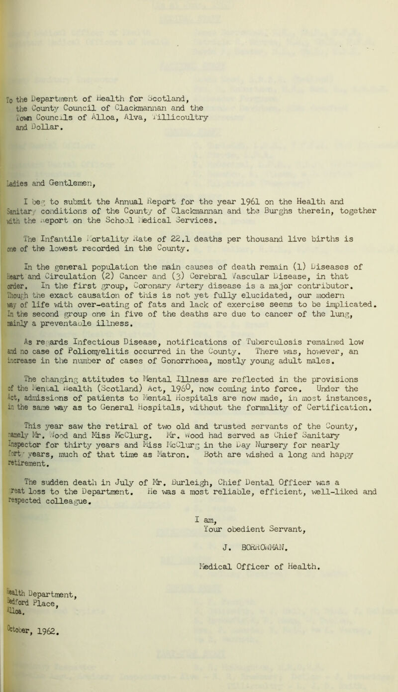 To the Department of Health for -Scotland, the County Council of Clackmannan and the Town Councils of Alloa, Alva, Tillicoultry and Dollar. Ladies and Gentlemen, I beg to submit the Annual Deport for the year 1961 on the Health and Sanitary conditions of the County of Clackmannan and the Burghs therein, together with the ueport on the School iiedical Services. The Infantile mortality Date of 22.1 deaths per thousand live births is one of the lowest recorded in the County. In the general population the main causes of death remain (l) Diseases of heart and Circulation (2) Cancer and (3) Cerebral Vascular Disease, in that order. In the first group, Coronary Artery disease is a major contributor. Though the exact causation of this is not yet fully elucidated, our modern '■ay of life with over-eating of fats and lack of exercise seems to be implicated. In the second group one in five of the deaths are due to cancer of the lung, airly a preventable illness. As re-ards Infectious Disease, notifications of Tuberculosis remained low and no case of Polionyelitis occurred in the County. There was, however, an increase in the number of cases of Gonorrhoea, mostly young adult males. The changing attitudes to Mental Illness are reflected in the provisions of the -enual health (Scotland) Act, 196^, now coming into force. Under the Act, admissions of patients to Mental Hospitals are now made, in most instances, in the same way as to General Hospitals, without the formality of Certification. This year saw the retiral of two old and trusted servants of the County, namely Mr. food and Miss McClurg. Mr. Hood had served as Chief Sanitary Inspector for thirty years and Miss McClurg in the Day Nursery for nearly :brt • years, much of that time as Matron. Both are wished a long and happy retirement. The sudden death in July of Mr. Burleigh, Chief Dental Officer was a rsat loss to the Department. He was a most reliable, efficient, well-liked and respected colleague. I am, Your obedient Servant, J. BQDHOnMAN. Medical Officer of Health. ■^th Department, ^ord Place, Alloa. ^ooer, 1962.