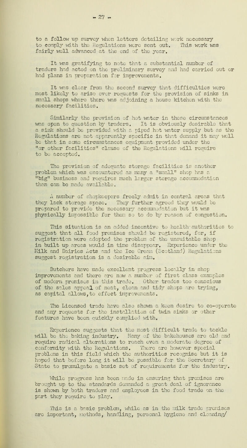 - 27 - to a follow up survey when letters detailing work necessary to comply with the Regulations were sent out. 'This work was fairly well advanced at the end of the year. It was gratifying to note that a substantial number of traders had acted on the preliminary survey and had carried out or had plans in preparation for improvements. It was clear from the second survey that difficulties were most likely to arise over requests for the provision of sinks in small shops where there was adjoining a house kitchen with the necessary facilities. Similarly the provision of hot water in these circumstances was open to question by traders. It is obviously desirable that a sink should be provided with a piped hot water supply but as the Regulations arc not apparently specific in that demand it may well be that in seme circumstances equipment provided under the or other facilities clause of the Regulations will require to be accepted. The provision of adequate storage facilities is another problem which was encountered as many a small shop has a big business and requires much larger storage accommodation than can be made available. A number of shopkeepers freely admit in central areas that they lack storage space. They further agreed they would be prepared to provide the necessary accommodation but it was physically impossible for them so to do by reason of congestion. This situation is an added incentive to health'authorities to suggest that all food premises should bo registered, for, if registration were adopted the problem of the unsuitable shop in built up areas would in time disappear. Experience under the Milk and Dairies Acts and the Ice Cream (Scotland) Regulations suggest registration is a desirable aim. Butchers have made excellent progress locally in shop improvements and there are now a number of first class examples of modern premises in this trade. Other trades too conscious of the sales appeal of neat, clean and tidy shops arc trying, as capital allows,to effect improvements. The Licensed trade have also shown a. keen desire to co-operate and any requests for the installation of twin sinks or other features have been ouickly complied with. Experience suggests that the most difficult trade to tackle wall be the baking industry. Many of the bakehouses arc old and require radical alterations to roach even a moderate degree of conformity with the Regulations. There are however special problems in this field which the authorities recognise but it is hoped that before long it will be possible for the Secretary of State to promulgate a basic set of requirements for the industry. While progress has been made in ensuring that premises are brought up to the standards demanded a great deal of ignorance is shown by both traders and employees in the food trade on the part they require to play. This is a basic problem, while as in the milk trade premises arc important, methods, handling, personal hygiene and cleaning/