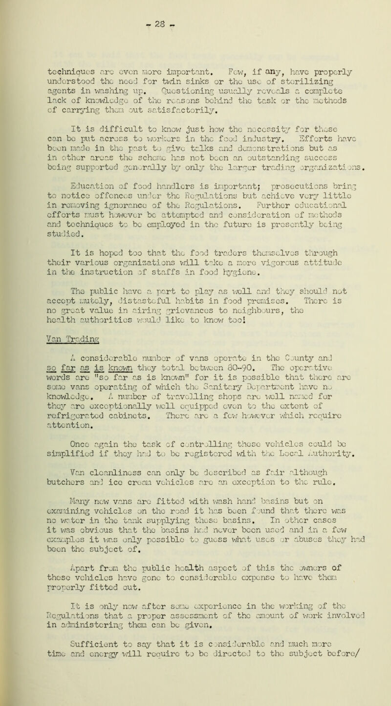 - 28 ~ techniques arc oven more important. Few, if any, have properly understood the need for twin sinks or the use of sterilizing agents in washing up. Questioning usually reveals a complete lack of knowledge of the reasons behind the task or the methods of carrying them out satisfactorily. It is difficult to know just how the necessity for these can be put across to workers in the food industry. Efforts ha.vc boon made in the past to give talks and demonstrations but as in other areas the scheme has not been an outstanding success being supported generally by only the larger trading organizations. Education of food handlers is important; prosecutions bring to notice offences under the Regulations but achieve very little in removing ignorance of the Regulations. Further educational efforts must however be attempted and consideration of methods and techniques to be employed in the future is presently being studied. It is hoped too that the food traders themselves through their various organizations will take a more vigorous attitude in the instruction of staffs in food hygiene. The public have a part to play as well and they should not accept mutely, distasteful habits in food premises. There is no great value in airing grievances to neighbours, the health authorities would like to know tool Van Trading A considerable number of vans operate in the County and so far as is known they total between 0O-9O. The operative; words are so far as is known for it is possible that there a.ro some vans operating of which the Sanitary Department have n.j knowledge. A number of travelling shops are well named for they arc exceptionally well equipped oven to the extent of refrigerated cabinets. There arc a few however which require attention. Once again the task of controlling those vehicles could be simplified if they had to be registered with the Local Authority. Van cleanliness can only bo described as fair although butchers and ice cream vehicles are an exception to the rule. Many new vans arc fitted with wash hand basins but on examining vehicles on the road it has been found that there was no water in the tank supplying these basins. In other cases it was obvious that the basins had never been used and in a few examples it was only possible to guess what uses or abuses they had been the subject of. Apart from the public health aspect of this the owners of those vehicles have gone to considerable expense to have them properly fitted out. It is only now after some experience in the working of the Regulations that a proper assessment of the amount of work involved in administering them can bo given. Sufficient to say that it is c onsiderablc and much more time and energy will reouiro to be directed to the subject before/