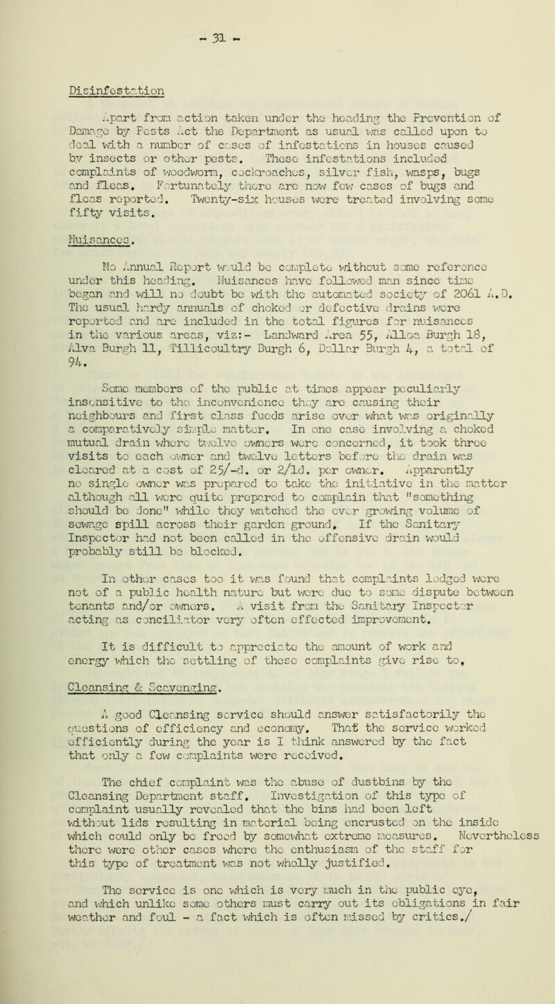 ~ 31 ~ Disinfestation Apart from action taken under the heading the Prevention of Damage by Pests Act the Department as usual was called upon to deal with a number of cases of infestations in houses caused by insects or other pests. These infestations included complaints of woodworm, cockroaches, silver fish, wasps, bugs and fleas. Fortunately there are now few cases of bugs and fleas reported. Twenty-six houses were treated involving some fifty visits. Nuisances. No Annual Report would bo complete without some reference under this heading. Nuisances have followed me.n since time began and wild, no doubt be with the automated society of 2061 A.D, The usual hardy annuals of choked or defective drains wrere reported and are included in the total figures far nuisances in the various areas, viz:- Landward Area 55, Alloa Burgh 18, Alva Burgh 11, Tillicoultry Burgh 6, Dollar Burgh 4, a total of 94. Some members of the public at times appear peculiarly insensitive to the inconvenience they arc causing their neighbours and first class funds arise over what was originally a comparatively simple matter. In one case involving a choked mutual drain where twelve owners were concerned, it took three visits to each owner and twelve letters before the drain was cleared at a cost of 25/-d. or 2/ld. per owner. apparently no single owner was prepared to take the initiative in the matter although all were quite prepared to complain that something should be done while they watched the ever growing volume of sewage spill across their garden ground. If the Sanitary Inspector had not been called in the offensive drain would probably still bo blocked. In other cases too it was found that complaints lodged were not of a public health nature but were due to some dispute between tenants and/or owners. A visit from the Sanitary Inspector acting as conciliator very often effected improvement. It is difficult to appreciate the amount of work and energy which the settling of these complaints give rise to. Cleansing & Scavenging. A good Cleansing service should answer satisfactorily the questions of efficiency and economy. That the service worked efficiently during the year is I think answered by the fact that only a few complaints were received. The chief complaint was the a.buse of dustbins by the Cleansing Department staff. Investigation of this typo of complaint usually revealed tha.t the bins had been left without lids resulting in material being encrusted on the inside which could only be freed by somewhat extreme measures. Nevertheless there were other cases where the enthusiasm of the staff for this type of treatment was not wholly justified. The service is one which is very much in the public eye, and which unlike some others must carry out its obligations in fair weather and foul - a fact which is often missed by critics./