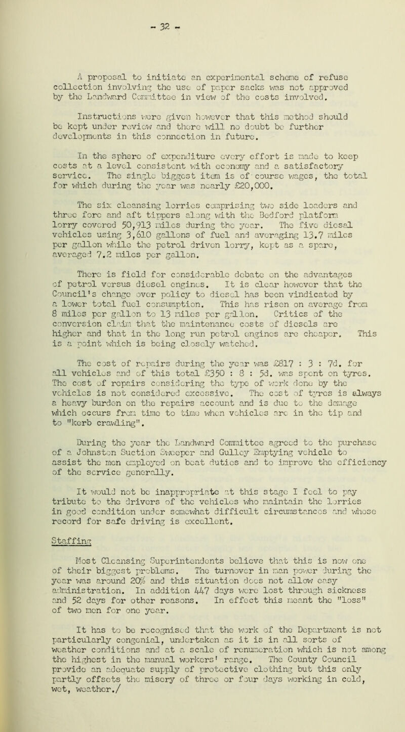 - 32 - A proposal to initiate an experimental scheme of refuse collection involving the use of paper sacks was not approved by the Landward Committee in view of the costs involved. Instructions were given however that this method should be kept under review and there will no doubt be further developments in this connection in future. In the sphere of expenditure every effort is made to keep costs at a level consistent with economy and a satisfactory service. The single biggest item is of'course wages, the total for which during the year was nearly £20,000. The six cleansing lorries comprising two side loaders and throe fore and aft tippers along with the Bedford platform lorry covered 50,913 miles during the year. The five dicsal vehicles using 3,610 gallons of fuel and averaging 13.7 miles per gallon while the petrol driven lorry, kept as a spa.re, averaged 7.2 miles per gallon. There is field for considerable debate on the advantages of petrol versus diesel engines. It is clear however that the Council’s change over policy to diesel has been vindicated by a lower total fuel consumption. This has risen on average from 8 miles per gallon to 13 miles per gallon. Critics of the conversion claim that the maintenance costs of diesels are higher and that in the long run petrol engines are cheaper. This is a point which is being closely watched. The cost of repairs during the year was £817 : 3 : 7d. for all vehicles and of this total £350 : 8 : 5d. was spent on tyros. The cost of repairs considering the typo of work done by the vehicles is not considered excessive. The cost of tyres is always a heavy burden on the repairs account and is due to the damage which occurs from time to time when vehicles arc in the tip and to kerb crawling. During the year the Landward Committee agreed to the purcha.sc of a. Johnston Suction Sweeper and Gulley Emptying vehicle to assist the men employed on boat duties and to improve the efficiency of the service generally. It would not be inappropriate at this stage I feci to pay tribute to the drivers of the vehicles who maintain the lorries in good condition under somewhat difficult circumstances and whose record for safe driving is excellent. Staffing Most Cleansing Superintendents believe that this is now one of their biggest problems. The turnover in man power during the year was around 20$ and this situation docs not allow easy administration. In addition 447 days were lost through sickness and 52 days for other reasons. In effect this meant the loss of two men for one year. It has to be recognised that the work of the Department is not particularly congenial, undertaken as it is in all sorts of weather conditions end at a scale of remuneration which is not among the highest in the manual workers' range. The County Council provide an adequate supply of protective clothing but this only partly offsets the misery of throe or four days working in cold, wet, weather./