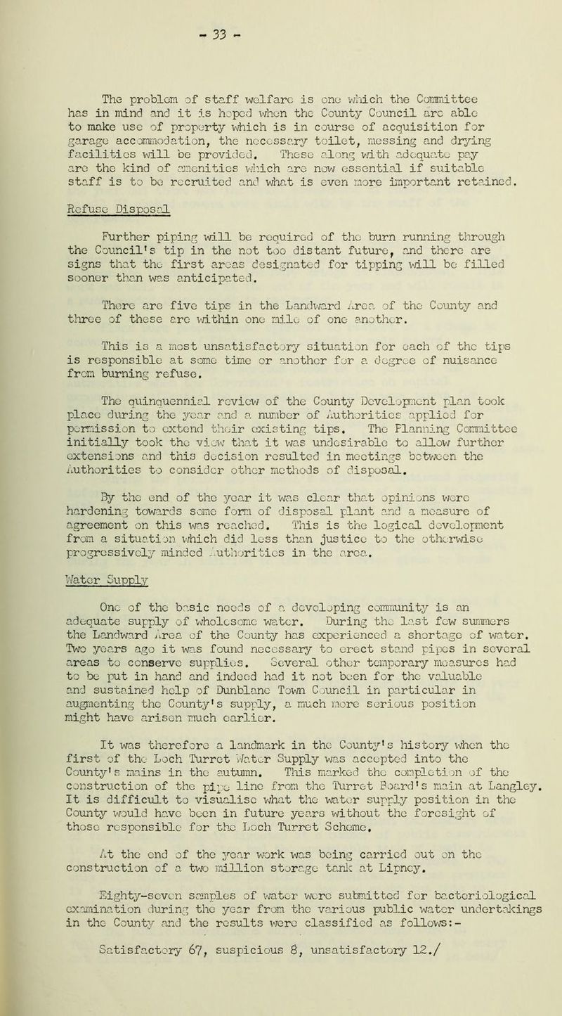 - 33 ~ The problem of staff welfare is one which the Committee has in mind and it is hoped ivhen the County Council arc able to make use of property which is in course of acquisition for garage accommodation, the necessary toilet, messing and drying facilities will be provided. These along with adequate pay arc the kind of amenities which are now essential if suitable staff is to be recruited and what is even more important retained. Refuse Disposal Further piping will be required of the burn running through the Council’s tip in the not too distant futuref and there are signs that the first areas designated for tipping will be filled sooner than was anticipated. There are five tips in the Landivard Area of the County and three of these arc within one mile of one another. This is a most unsatisfactory situation for each of the tips is responsible at some time or another for a degree of nuisance from burning refuse. The quinquennial, review of the County Development plan took place during the year and a number of Authorities applied for permission to extend their existing tips. The Planning Committee initially took the view that it was undesirable to allow further extensions and this decision resulted in meetings between the Authorities to consider other methods of disposal. By the end of the year it was clear that opinions were hardening towards some form of disposal plant and a measure of agreement on this was reached. This is the logical development from a situation which did loss than justice to the otherwise progressively minded Authorities in the area. Water Supply One of the basic needs of a developing community is an adequate supply of wholesome water. During the last few summers the Landward Area of the County has experienced a shortage of water. Two years ago it was found necessary to erect stand pipes in several areas to conserve supplies. Several other temporary measures had to be put in hand and indeed had it not been for the valuable and sustained help of Dunblane Town Council in particular in augmenting the County’s supply, a much more serious position might have arisen much earlier. It was therefore a landmark in the County’s history when the first of the Loch Turret Water Supply was accepted into the County’s mains in the autumn. This marked the completion of the construction of the pipe line from the Turret Board’s main at Langley. It is difficult to visualise what the water supply position in the County would have been in future years without the foresight of those responsible for the Loch Turret Scheme, At the end of the year work was being carried out on the construction of a two million storage tank at Lipncy. Eighty-seven samples of water were submitted for bacteriological examination during the year from the various public water undertakings in the County and the results were classified as follows