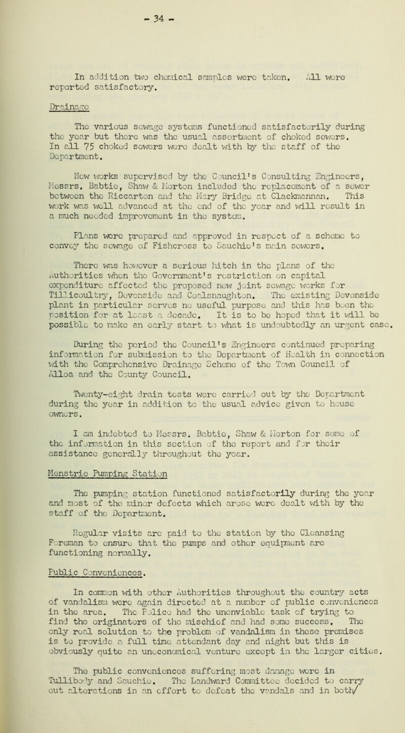 34 - In addition two chemical samples were taken. ill. were reported satisfactory. Drainage The various sewage systems functioned satisfactorily during the year but there was the usual assortment of choked sewers. In all 75 choked sewers were dealt with by the staff of the Department. New works supervised by the Council's Consulting Engineers, Messrs. Babtie, Shaw & Horton included the replacement of a sewer between the Riccarton and the Mary Bridge at Clackmannan. This work was well advanced at the end of the year and will result in a much needed improvement in the system. Plans were prepared and approved in respect of a scheme to convey the sewage of Fishcross to Sauchie's main sewers. There was however a serious hitch in the plans of the Authorities when the Government's restriction on capital expenditure affected the proposed now joint sewage works for Tillicoultry, Devonside and Coalsnaughton. The existing Devonside plant in particular serves no useful purpose and this has been the position for at least a decade. It is to be hoped that it will be possible to make an early start to what is undoubtedly an urgent case. During the period the Council's Engineers continued preparing information for submission to the Department of Health in connection with the Comprehensive Drainage Scheme of the Town Council of Alloa and the County Council. Twenty-eight drain tests were carried out by the Department during the year in addition to the usual advice given to house owners. I am indebted to Messrs. Babtie, Shaw & Horton for some of the information in this section of the report and for their assistance generally throughout the year. Menstrie Pumping Station The pumping station functioned satisfactorily during the year and most of the minor defects which arose were dealt with by the staff of the Department. Regular visits are paid to the station by the Cleansing Foreman to ensure that the pumps and other equipment are functioning normally. Public Conveniences. In common with other Authorities throughout the country acts of vandalism were again directed at a number of public conveniences in the area. The Police had the unenviable task of trying to find the originators of the mischief and had some success. The only real solution to the problem of vandalism in these premises is to provide a full time attendant day and night but this is obviously quite an uneconomical venture except in the larger cities. The public conveniences suffering most damage were in Tullibody and Sauchio. The Landward Committee decided to carry out alterations in an effort to defeat the vandals and in both/