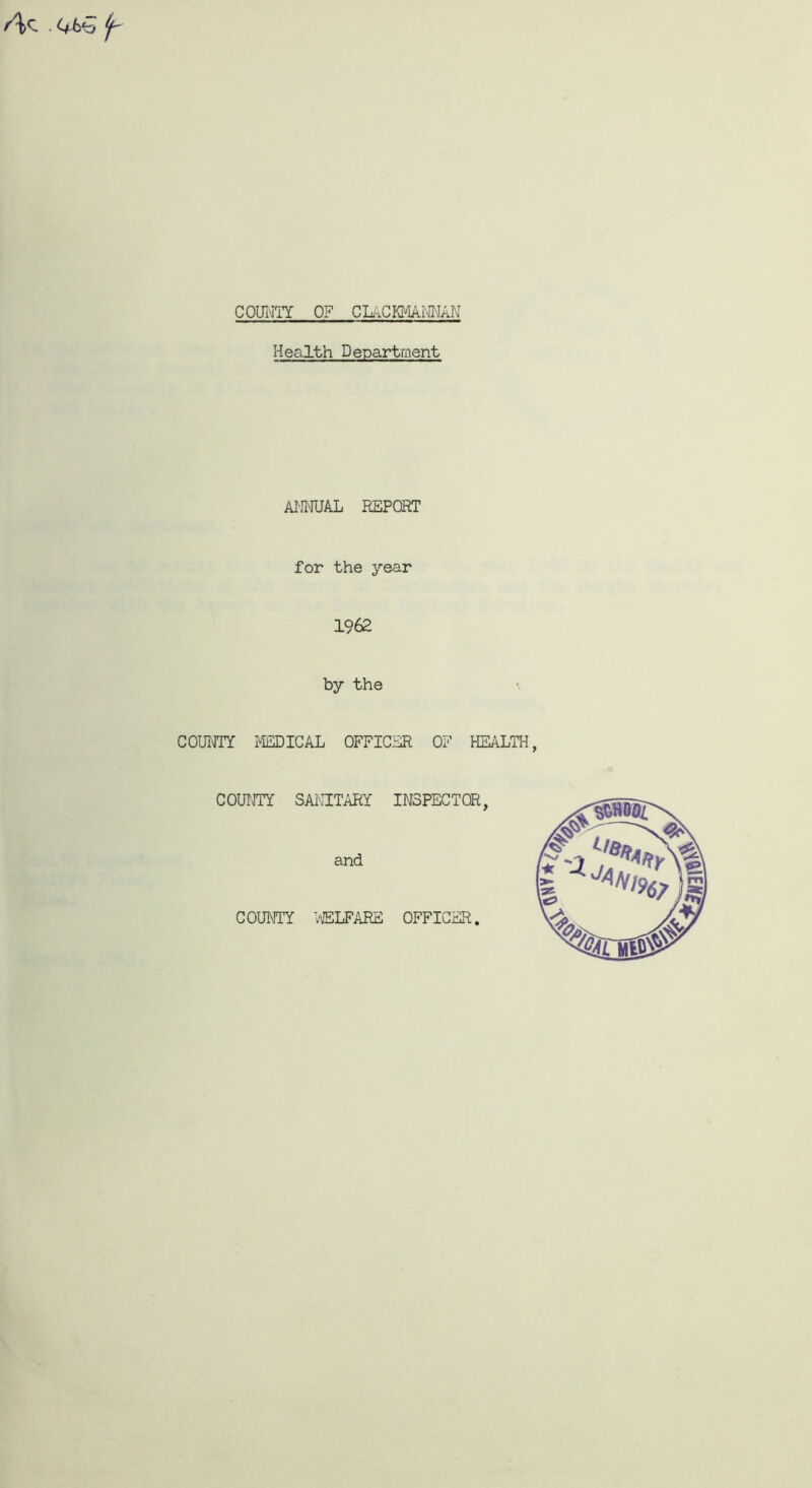 /\/c^ . C+b'o ^ COUNTY OF CLACKMANNAN Health Department ANNUAL REPORT for the year 1962 by the COUNTY MEDICAL OFFICER OF HEALTH COUNTY SANITARY INSPECTOR, and COUNTY WELFARE OFFICER.