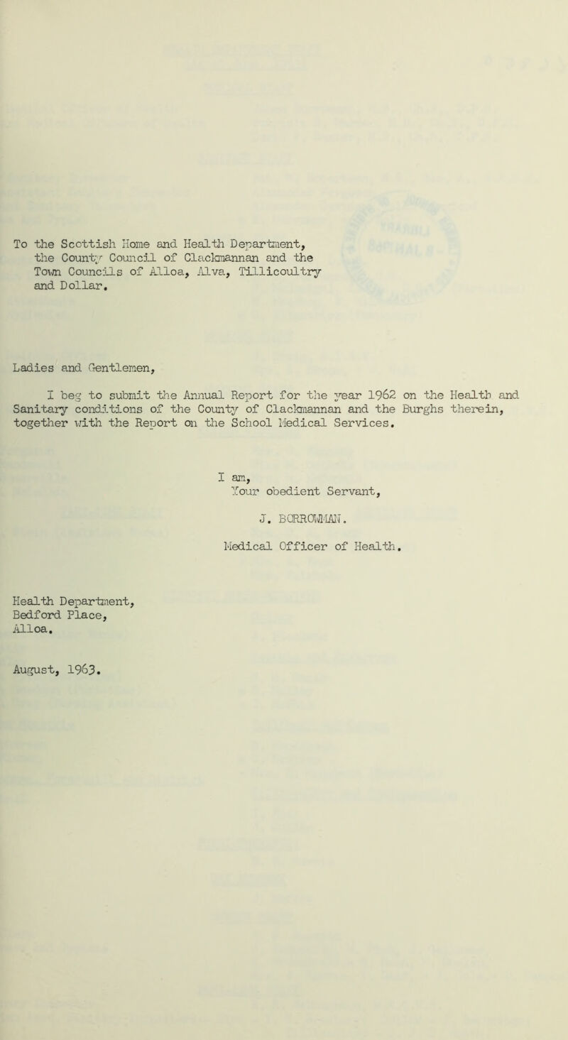 To the Scottish Home and Health Department, the County Council of Clackmannan and the Town Councils of Alloa, Alva, Tillicoultry and Dollar. Ladies and Gentlemen, I beg to submit the Annual Report for the year 1962 on the Health and Sanitary conditions of the County of Clackmannan and the Burghs therein, together with the Report on the School Medical Services. I am, Your obedient Servant, J. BGRROWMAN. Medical Officer of Health. Health Department, Bedford Place, Alloa. August, 1963