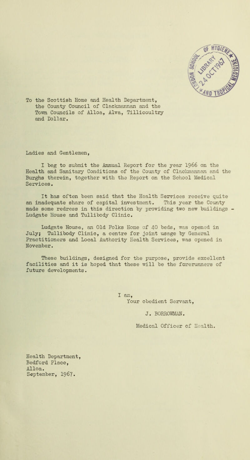 To the Scottish Home and Health Department, the County Council of Clackmannan and the Town Councils of Alloa, Alva, Tillicoultry and Dollar. Ladies and Gentlemen, I beg to submit the Annual Report for the year 1966 on the Health and Sanitary Conditions of the County of Clackmannan and the Burghs therein, together with the Report on the School Medical Services. It has often been said that the Health Services receive quite an inadequate share of capital investment. This year the County made some redress in this direction by providing two new buildings - Ludgate House and Tullibody Clinic. Ludgate House, an Old Folks Home of 40 beds, was opened in July; Tullibody Clinic, a centre for joint usage by General Practitioners and Local Authority Health Services, was opened in November. These buildings, designed for the purpose, provide excellent facilities and it is hoped that these will be the forerunners of future developments. I am, Your obedient Servant, J. BORROWMAN. Medical Officer of Health. Health Department, Bedford Place, Alloa. September, 1967.