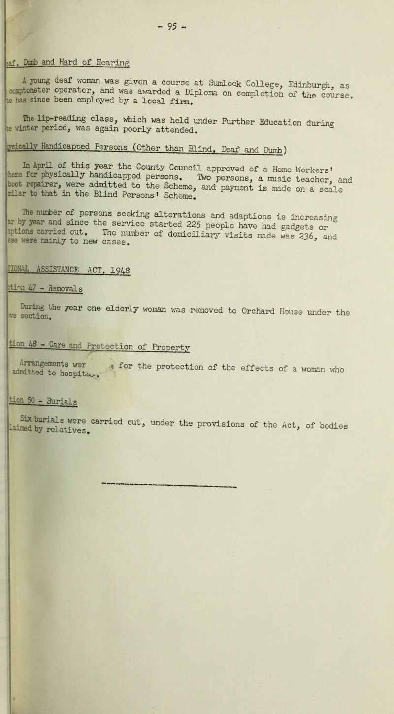 =>af. Dumb and Hard of Hearing A young deaf woman was given a course at Sumlock College. Edinburgh as ccoptometer operator, and was awarded a Diploma on completion of the course he has since been employed by a local firm, Ihe lip-reading class, which was held under Further Education during le winter period, was again poorly attended. ysically Handicapped Persons (Other than Blind. Deaf and Dumb^ . _ Aprf* 1 5?isuye^ the County Council approved of a Home Workers » neie for physically handicapped persons. Two persons, a music teacher, and cool repairer, were admitted to the Scheme, and payment is made on a scale -ilar to that in the Blind Persons * Scheme, , ae numbef Persons seeking alterations and adaptions is increasing ai\by year and since the service started 225 people have had gadgets or ° aptlons carried out. The number of domiciliary- visits made was 236, and ese were raamly to new cases. * IIONAL ASSISTANCE ACT. 1 hi-'n 47 - Removals ^ring the year one elderly woman was removed to Orchard House under the '• v S 6 C o 1 OH | ion 48 - Care and Protection of Property .-.rrangements wer for the protection of the i admitted to hospita.-, effects of a woman who lion 50 - Burials Lm brr5atIves.Carried °Ut’ U“ter the provisions « Act, of bodies