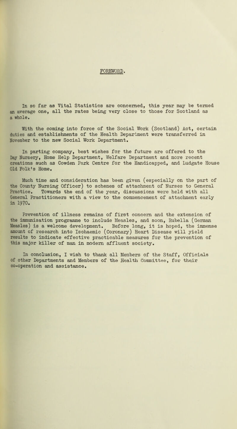 FOREWORD. In so far as Vital Statistics are concerned, this year may be termed an average one, all the rates being very close to those for Scotland as a whole. With the coming into force of the Social Work (Scotland) Act, certain duties and establishments of the Health Department were transferred in November to the new Social Work Department. In parting company, best wishes for the future are offered to the Day Nursery, Home Help Department, Welfare Department and more recent creations such as Cowden Park Centre for the Handicapped, and Ludgate House Old Folk's Home. Much time and consideration has been given (especially on the part of the County Nursing Officer) to schemes of attachment of Nurses to General Practice. Towards the end of the year, discussions were held with all General Practitioners with a view to the commencement of attachment early in 1970. Prevention of illness remains of first concern and the extension of the immunisation programme to include Measles, and soon, Rubella (German Measles) is a welcome development. Before long, it is hoped, the immense amount of research into Ischaemic (Coronary) Heart Disease will yield results to indicate effective practicable measures for the prevention of this major killer of man in modem affluent society. In conclusion, I wish to thank all Members of the Staff, Officials of other Departments and Members of the Health Committee, for their co-operation and assistance.