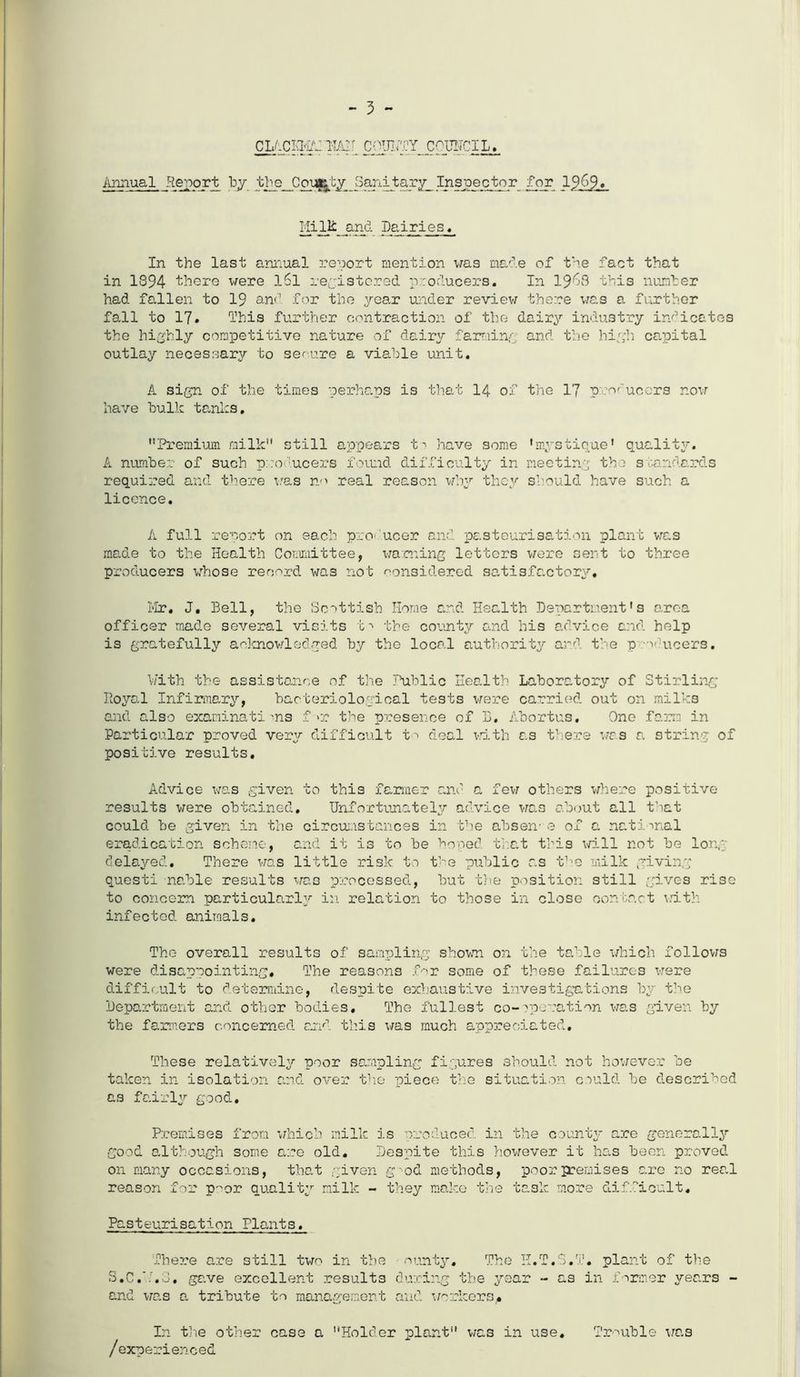 - 3 - cjjximzmii cqiiuty council. Annual Report by the Coufcty Sanitary Inspector for 19&9* Mi lit and Dairies. In the last annual report mention was ma'',.e of the fact that in 1894 there were iSl registered producers. In 19^3 this number had fallen to 19 and for the year under review there was a further fall to 17* This further contraction of the dairy industry indicates the highly competitive nature of dairy farming and the high capital outlay necessary to secure a viable unit. A sign of the times perhaps is that 14 of the 17 producers now have bulk tanks. Premium milk still appears t' have some A number of such producers found difficulty in required and there was no real reason why they licence. •mystique1 quality, meeting the standards should have such a A full report on each producer and pasteurisation plant was made to the Health Committee, warning letters were sent to three producers whose record was not considered satisfactory. Mr. J, Bell, the Scottish Home and Health Department's area officer made several visits b -> the county and his advice and help is gratefully acknowledged by the local authority and the p v-ucers. With the assistance of the Public Health Laboratory of Stirling Royal Infirmary, bacteriological tests were carried out on milks and also examinations f>r the presence of L. Abortus. One farm in Particular proved very difficult to deal with as there was a string of positive results. Advice was given to thi3 farmer and a few others where positive results were obtained. Unfortunately advice was about all that could be given in the circumstances in the absen-e of a national eradication scheme, and it is to be hoped that this will not be long delayed. There was little risk to the public as tTie milk giving questi nable results was processed, but the position still gives rise to concern particularly in relation to those in close contact with infected animals. The overall results of sampling shown on the table which follows were disappointing. The reasons for some of these failures were difficult to determine, despite exhaustive investigations by the Department and other bodies. The fullest co-operation was given by the fanners concerned and this was much appreciated. These relatively poor sampling figures should not however be taken in isolation and over the piece the situation could he described as fairly good. Premises from which milk is produced in the county are generally good although some are old. Despite this however it has been proved on many occasions, that given g 'od methods, poor premises are no real reason for p~or quality milk - they make the task more difficult. Pasteurisation Plants. There are still two in the ounty. The H.T.S.T. plant of the S.C.’T.S. gave excellent results during the year - as in former years - and was a tribute to management and workers,* In the other case a Holder plant was in use. /experienced Trouble was
