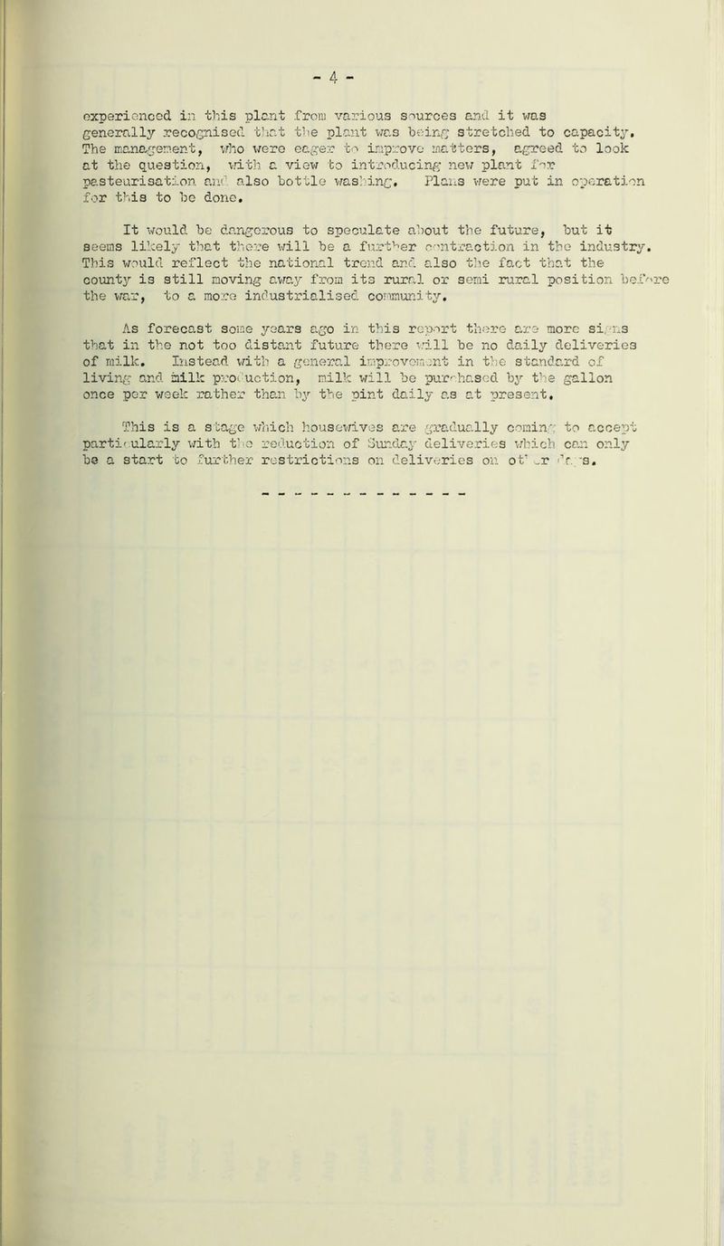 generally recognised that the plant was being stretched to capacity. The management, who were eager to improve matters, agreed to look at the question, with a view to introducing new plant for pasteurisation and also bottle washing. Plans were put in operation for this to be done. It would be dangerous to speculate about the future, but it seems likely that there will be a further contraction in the industry. This would reflect the national trend and also the fact that the county is still moving away from its rural or semi rural position befor the war, to a more industrialised community. As forecast some years ago in this report there are more si, ns that in the not too distant future there will be no daily deliveries of milk. Instead with a general improvement in the standard of living and milk production, milk will be purchased by the gallon once per week rather than by the pint daily as at present. This is a stage which housewives are gradually cornin', to accept particularly with the reduction of Sunday deliveries which can only be a start to further restrictions on deliveries on of _r 'hr. s.