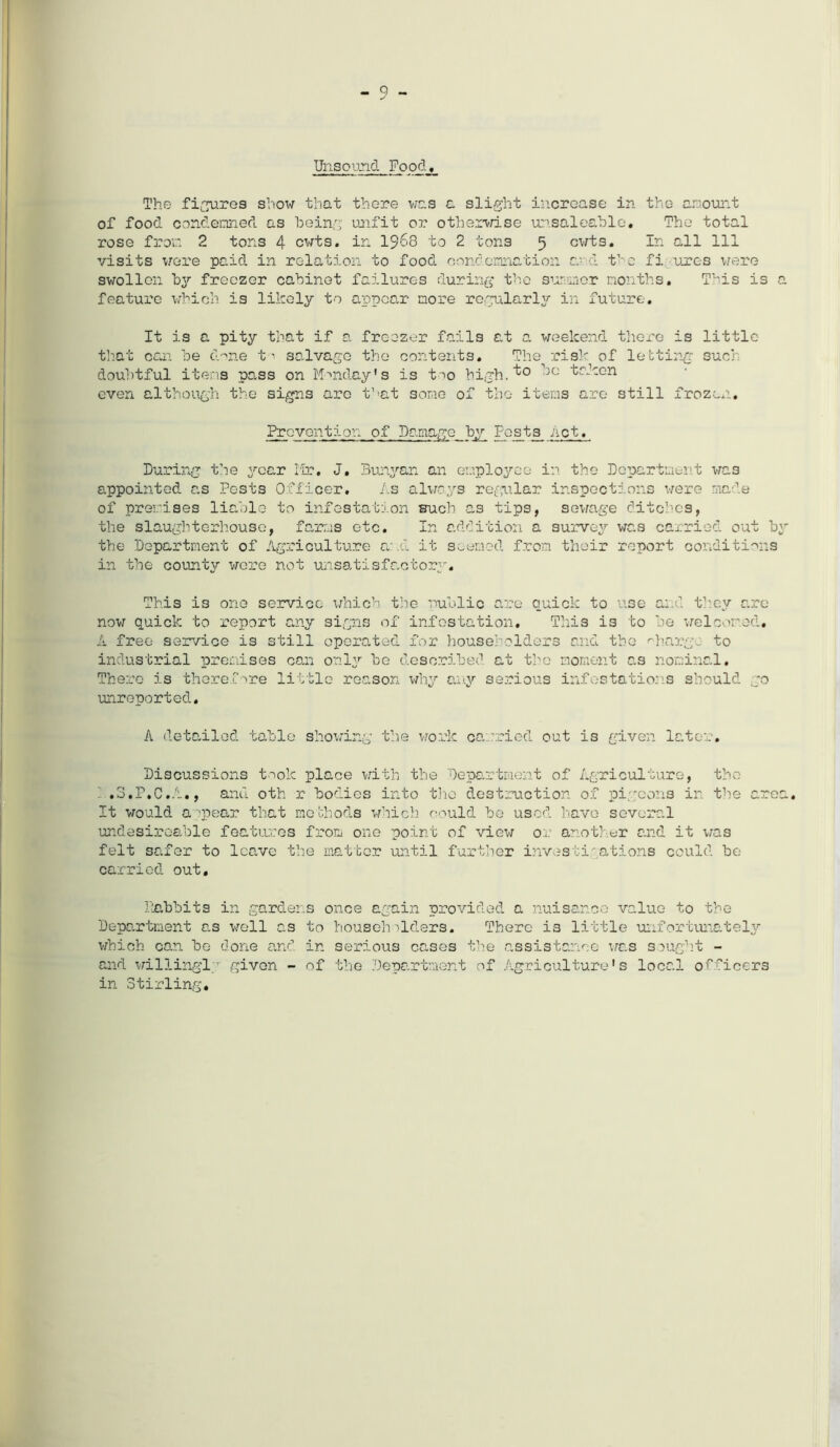 Unsound Food The fibres show that there was a slight increase in the amount of food condemned as being unfit or otherwise unsaleable. The total rose from 2 tons 4 cwts. in 1$>68 to 2 tons 5 cwts. In all 111 visits were paid in relation to food condemnation and the fi -ures were swollen by freezer cabinet failures during the summer months. This is a feature which is likely to appear more regularly in future. It is a pity that if a freezer fails at a weekend there is little that can be drne t-• salvage the contents. The risk of letting such doubtful items pass on Monday's is too high. DC ^r-1-on even although the signs are that some of the items are still frozen. Prevention of Damage by Post3 net. During the year Mr. J, Bunyan an employee in the Department was appointed as Pests Officer. As always regular inspections were made of premises liable to infestation such as tips, sewage ditches, the slaughterhouse, farms etc. In addition a survey was carried out by the Department of Agriculture and it seemed from their report conditions in the county were not unsatisfactory. This is one service which the public are quick to use and they are now quick to report any signs of infestation. This is to be welcomed, A free service is still operated for householders and the charge to industrial premises can only be described at the moment as nominal. There is therefore little reason why any serious infestations should go unreported. A detailed table showing the work carried out is given later. Discussions took place with the Department of Agriculture, the : .3.F.C.A., and oth r bodies into the destruction of pigeons in the area. It would a ipear that methods which could be used have several undesireable features from one point of view or another and it was felt safer to leave the matter until further investigations could be carried out. Babbits in gardens once again provided a nuisance value to the Department as well as to householders. There is little unfortunately which can be done and in serious cases the assistance was sought - and willingly given - of the Department of Agriculture's local officers in Stirling.