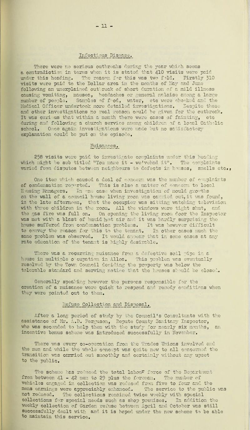 Infectious Disease. There were no serious outbreaks fluring the year which seems a contradiction in terms when it is stated that 410 visits were paid under this heading. The reason for this was two fold. Firstly 310 visits were paid to the Dollar area in the months of Day and June following an unexplained outbreak of short duration of a mild illness causing vomiting, nausea, headaches or general malaise among a large number of people. Samples of food, water, etc were cheeked and the Medical Officer undertook more detailed investigations. Despite these and other investigations no real reason could he given for the outbreak. It was curi -us that within a month there were cases of fainting, etc during and following a church service among children of a local Cath 'lie school. Once again investigations were made but no satisfactory explanation could be put on the episode. Fuisances. 258 visits were paid to investigate complaints under this heading which might be sub titled You name it - we'vehad it. The complaints varied from disputes between neighbours to defects in houses, smells etc#, One item which caused a deal of concern was the number of complaints of condensation reported. This is also a matter of concern to local H msing Managers, In case when investigation of mould growths on the wall of a council house living roon was carried out, it was found, in the late afternoon, that the occupier was sitting watching television with three children in the room. All the windows wore tight shut, and the gas fire was full on. On opening the living room door the Inspector was met with a blast of humid hiot air and it was hardly surprising the house suffered from condensation problems. It was however difficult to convey the reason for this to the tenant. In other cases much the same problem was observed. It would apoear that in some cases at any rate education of the tenant i3 highly desirable. There was a recurring nuisance from a defective soil pipe in a house in multiple 0 cupation in Alloa. This problem was eventually resolved by the Town Council deciding the property was below the tolerable standard and serving notice that the houses should be close'’.. Generally speaking however the persons responsible for the creation of a nuisance were quick to respond and remedy conditions when they were pointed out to them# Defuse Collection and Disposal. After a long period of study by the Council's Consultants with the assistance of Mr. A.D. Ferguson, Depute County Sanitary Inspector, who was seconded to help them with the study .dor nearly six months, an incentive bonus scheme was introduced successfully in November. There was every co-operation from the Trades Unions involved and the men and while the whole concept was quite new to all concerned the transition was carried out smoothly and certainly without any upset to the public. The scheme has reduced the total labour force of the Department from between 41 - 42 men to 29 plus the foreman. The number of vehicles engaged in collection was reduced from five to four and the mens earnings were appreciably enhanced. The service to the public was not reduced. The collections remained twice weekly with special collections for special needs such as shop premises. In addition the weekly collection of Garden refuse between April and October was still successfully dealt with and it is hoped under the new scheme to be able to maintain this service.