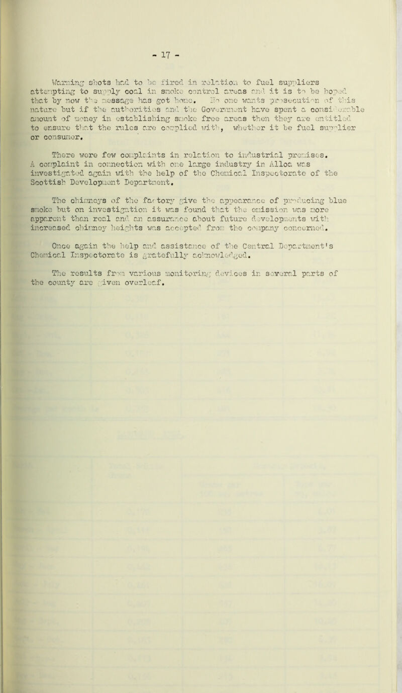 17 - Warning shots had to he fired in relation to fuel suppliers attempting to supply coal in snoko control areas and it is to he hoped that by now the- message has got hone. ITn one wants prosecution of this nature hut if the authorities and the Government have spent a consid erable onount of money in establishing smoke free areas then they are entitled to ensure that the rules are complied with, whether it be fuel supplier or consumer. There wore few complaints in relation to industrial promises. A complaint in connection with one large industry in Alloa was investigated again with the help of the Chemical Inspectorate of the Scottish Development Department, The chimneys of the fartory give the appearance of producing blue snoke but on investigation it was found that the emission was more apparent than real and an assurance about future developments lit1: increased chimney heights wa.s accepted from the company concerned. Once again the help and assistance of the Central Department's Chemical Inspectorate is gratefully acknowledged. The results from various monitoring devices in several parts of the county are iven overleaf.