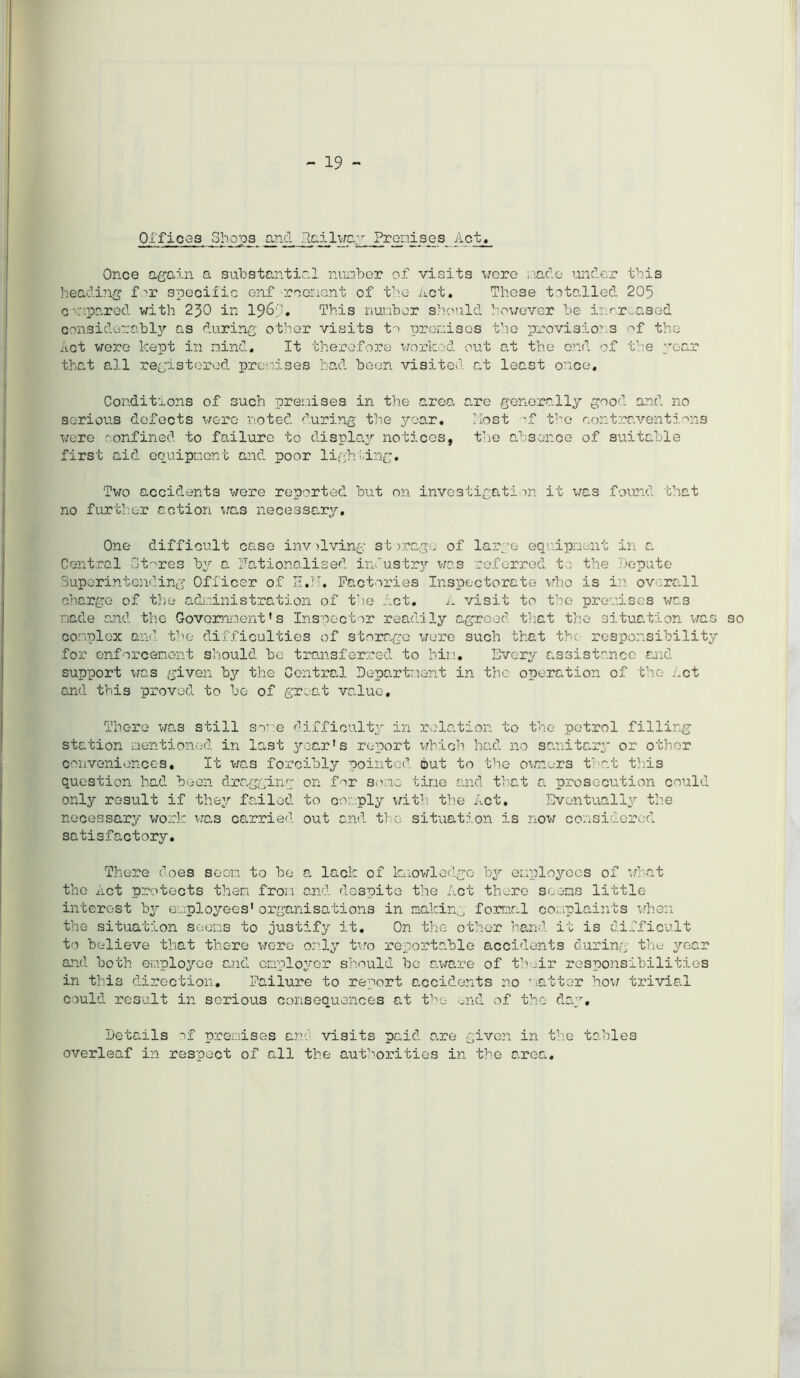 - 19 - Offices Shops and failway Pronises Act, Once again a substantial number of visits vere . ado under this heading f specific enf reorient of the Act, These totalled 205 c 'ipared with 230 in 1963* This number should however be increased considerably as during other visits to promises the provisions of the Act were kept in nind. It therefore worked out e.t the end of the year that all registered premises had been visited at least once. Conditions of such premises in the area, are generally good and no serious defects were noted during the year. Most 'f the contraventions were confined to failure to display notices, the absence of suitable first aid equipment and poor ligh;ing. Two accidents were reported but on investigation it was found that no further action we.3 necessary. One difficult case inv living stjrago of large equipment in a Central Stores by 0. Nationalised industry was referred to the Depute Superintending Officer of H.N. Factories Inspectorate who is in- overall charge of the administration of the Act, A visit to the premises was made and the Government’s Inspector readily agreed that the situation was so complex and the difficulties of storage were such that the responsibility for enforcement should be transferred to him. Every assistance and support was given by the Central Department in the operation of the Act and this proved to be of great value. There was still some difficulty in relation to the petrol filling station mentioned in last year’s report which had no sanitary or other conveniences. It was forcibly pointed out to the owners that this question had been dragging on for some time and that a prosecution could only result if they failed to comply with the Act. Eventually the necessary work was carried out and the situation is now considered satisfactory. There does seem to be a lack of knowledge by employees of what the Act protects them from and. despite the Act there seems little interest by employees’ organisations in makin;, formal complaints when the situation seems to justify it. On the other hand it is difficult to believe that there were only two reportable accidents during the year and both employee and employer should be aware of their responsibilities in this direction. Failure to report accidents no natter how trivial could result in serious consequences at the end of the day. Details of premises and visits paid are given in the tables overleaf in respect of all the authorities in the area.