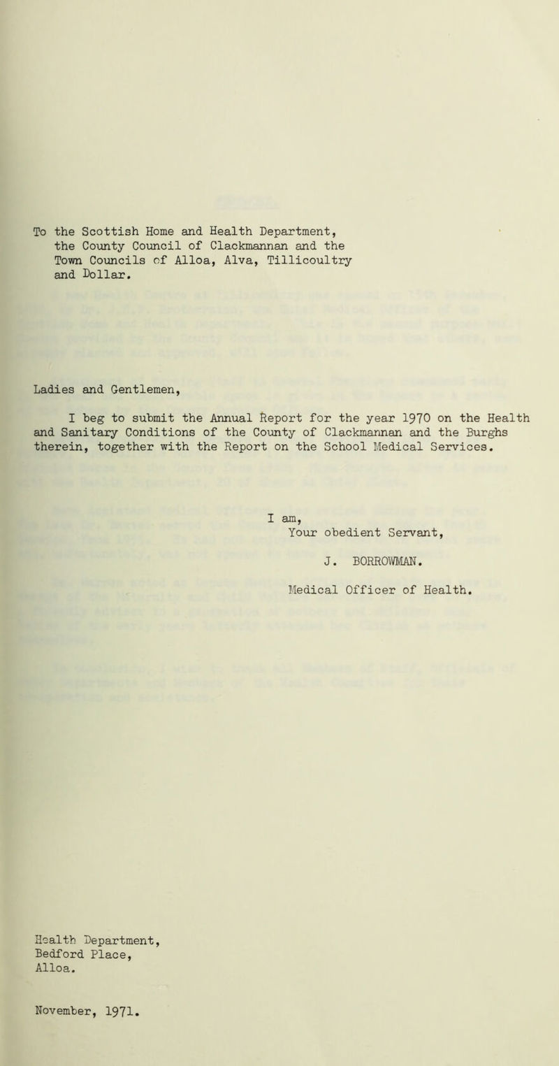 To the Scottish Home and Health Department, the County Council of Clackmannan and the Town Councils of Alloa, Alva, Tillicoultry and Dollar. Ladies and Gentlemen, I beg to submit the Annual Report for the year 1970 on the Health and Sanitary Conditions of the County of Clackmannan and the Burghs therein, together with the Report on the School Medical Services. I am, Your obedient Servant, J. B0RR0WMAN. Medical Officer of Health. Health Department, Bedford Place, Alloa. November, 1971