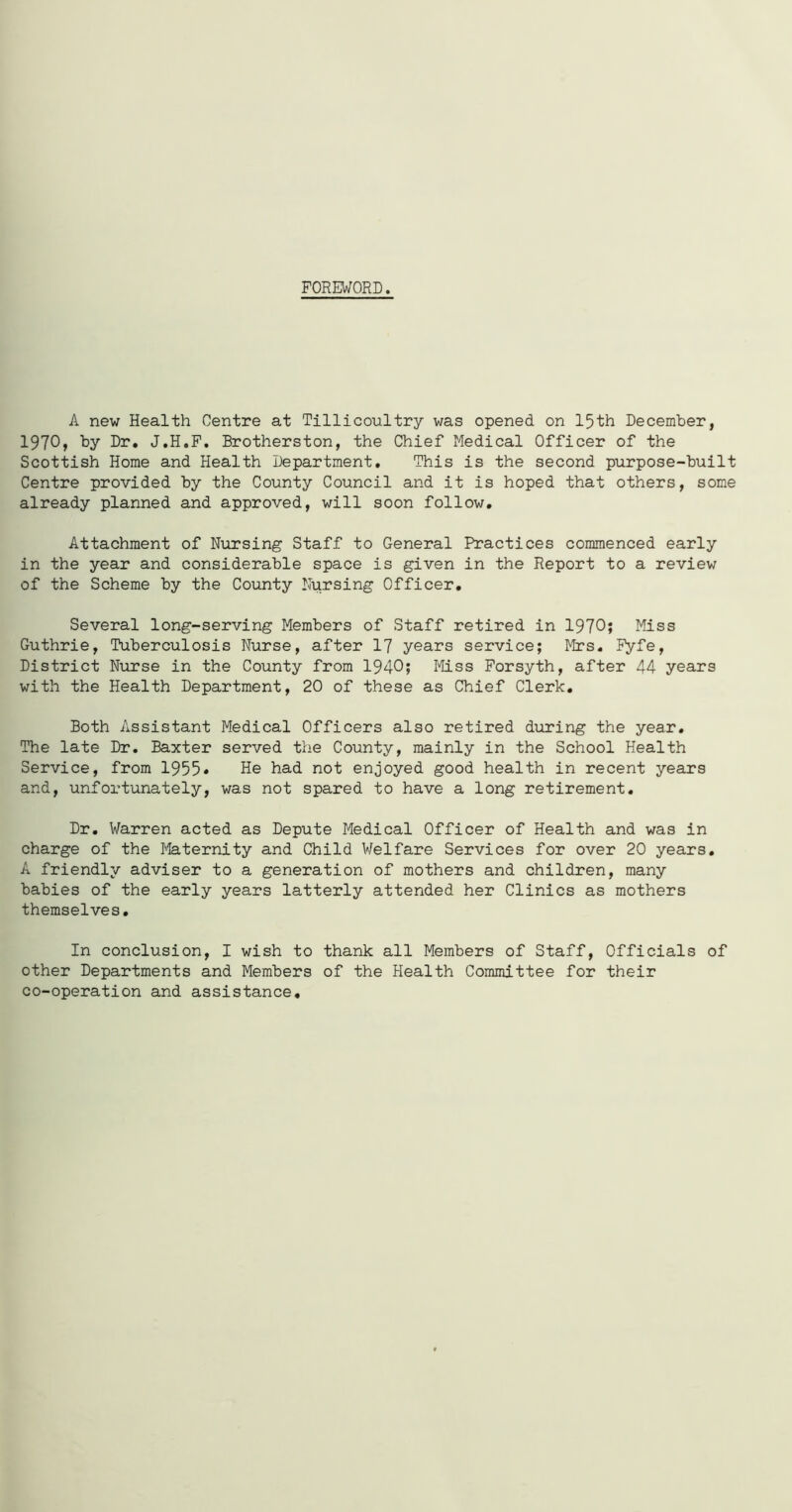 FOREWORD. A new Health Centre at Tillicoultry was opened on 15th December, 1970, by Dr. J.H.F. Brotherston, the Chief Medical Officer of the Scottish Home and Health Department. This is the second purpose-built Centre provided by the County Council and it is hoped that others, some already planned and approved, will soon follow. Attachment of Nursing Staff to General Practices commenced early in the year and considerable space is given in the Report to a review of the Scheme by the County Nursing Officer. Several long-serving Members of Staff retired in 1970; Miss Guthrie, Tuberculosis Nurse, after 17 years service; Mrs. Fyfe, District Nurse in the County from 1940; Miss Forsyth, after 44 years with the Health Department, 20 of these as Chief Clerk. Both Assistant Medical Officers also retired during the year. The late Dr. Baxter served the County, mainly in the School Health Service, from 1955 ♦ He had not enjoyed good health in recent years and, unfortunately, was not spared to have a long retirement. Dr. Warren acted as Depute Medical Officer of Health and was in charge of the Maternity and Child Welfare Services for over 20 years. A friendly adviser to a generation of mothers and children, many babies of the early years latterly attended her Clinics as mothers themselves. In conclusion, I wish to thank all Members of Staff, Officials of other Departments and Members of the Health Committee for their co-operation and assistance.