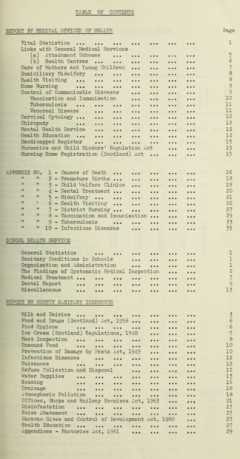 TABLE OF CONTENTS REPORT BY MEDICAL OFFICER OF HEALTH Vital Statistics Links with General Medical Services (a) Attachment Schemes ... (b) Health Centres Care of Mothers and Young Children Domiciliary Midwifery ... ... Health Visiting Home Nursing ... Control of Communicable Diseases Vaccination and Immunisation Tuberculosis ... Venereal Disease Cervical Cytology ... ... ... Chiropody Mental Health Service Health Education Handicapped Register Nurseries and Child Minders1 Regulation Act Nursing Home Registration (Scotland) Act .. Page 1 5 6 7 8 8 9 9 10 11 11 12 12 12 14 15 15 15 NO. 1 - Causes of Death ... 000 0 0 0 0 000 16 11 2 - Premature Births ... 000 0 0 0 0 0 0 0 18 It 3 - Child V,Welfare Clinics 000 0 0 0 0 0 0 0 19 11 4 - Dental Treatment ... 000 0 0 0 0 0 0 0 20 11 5 - Midwifery 000 0 0 0 0 0 0 0 21 M 6 - Health Visiting ... 000 0 0 0 0 0 0 0 22 If 7 - District Nursing ... 000 0 0 0 0 0 0 0 27 If 8 - Vaccination and Immunisation 0 0 0 0 0 0 0 29 11 9 - Tuberculosis ... 000 0 0 0 0 0 0 0 33 It 10 - Infectious Diseases 000 0 0 0 0 0 0 0 35 SCHOOL HEALTH SERVICE General Statistics ... ... ... ... Sanitary Conditions in Schools ... ... Organisation and Administration The Findings of Systematic Medical Inspection Medical Treatment Dental Report ... ... ... ... ... Miscellaneous ... ... ... ... ... REPORT BY COUNTY SANITARY INSPECTOR Milk and Dairies Food and Drugs (Scotland) Act, 1956 ... Food Hygiene Ice Cream (Scotland) Regulations, 1948 Meat Inspection ... Unsound Food ... Prevention of Damage by Pests Act, 1949 Infectious Diseases Nuisances ., Refuse Collection and Disposal Water Supplies Housing Drainage Atmospheric Pollution Offices, Shops and Railway Premises Act, Disinfestation Noise Abatement ... Caravan Sites and Control of Development Health Education ... ... Appendices - Factories Act, 1961 • ♦ • • • # • • 0 • • 0 0 • • 0 0 0 0 0 0 0 0 0 0 0 0 0 0 0 0 0 0 0 0 0 0 0 0 0 0 0 1963 iCt • • • • * • I960 1 1 1 2 7 9 13 3 6 6 7 8 10 10 12 12 12 13 16 18 18 21 27 27 27 27 29