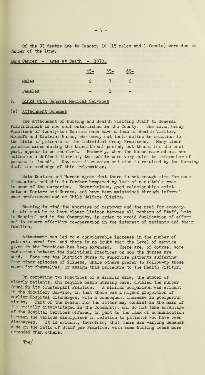 - 5 - Of the 93 deaths due to Cancer, 16 (15 males and 1 female) were due to Cancer of the Lung. Lung Cancer - Ages at Death - 1970* 45= Males 276 Females - 1 - 2. Links with General Medical Services (a) Attachment Schemes The attachment of Nursing and Health Visiting Staff to General Practitioners is now well established in the County. The seven Group Practices of twenty-two Doctors each have a team of Health Visitor, Midwife and District Nurse, who carry out their duties in relation to the lists of patients of the individual Group Practices, Many minor problems arose during the transitional period, but these, for the most part, appear to be resolved. Formerly, when the Nurse carried out her duties on a defined district, the public were very quick to inform her of persons in ’need’. Now more discussion and time is required by the Nursing Staff for exchange of this information. Both Doctors and Nurses agree that there is not enough time for case discussion, and this is further hampered by lack of a suitable room in some of the surgeries. Nevertheless, good relationships exist between Doctors and Nurses, and have been maintained through informal case conferences and at Child Welfare Clinics. Bearing in mind the shortage of manpower and the need for economy, the aim must be to have closer liaison between all members of Staff, both in Hospital and in the Community, in order to avoid duplication of effort and to ensure effective co-operation in the interest of patients and their families. Attachment has led to a considerable increase in the number of patients cared for, and there is no doubt that the level of service given in the Practices has been extended. There are, of course, some variations between the individual Practices on how the Nurses are used. Some use the District Nurse to supervise patients suffering from minor episodes of illness, while others prefer to follow-up these cases for themselves, or assign this procedure to the Health Visitor, On comparing two Practices of a similar size, the number of elderly patients, who require basic nursing care, doubled the number found in its counterpart Practice. A similar comparison was evident in the Midwifery Service, in that there was a higher proportion of earlier Hospital discharges, with a consequent increase in puerperium visits. Part of the reason for the latter may consist in the main of the socially disadvantaged in the Community, who do not take advantage of the Hospital Services offered, in part to the lack of communication between the various disciplines in relation to patients who have been discharged. It is evident, therefore, that there are varying demands made on the ratio of Staff per Practice, with some Nursing Teams more extended than others. The/