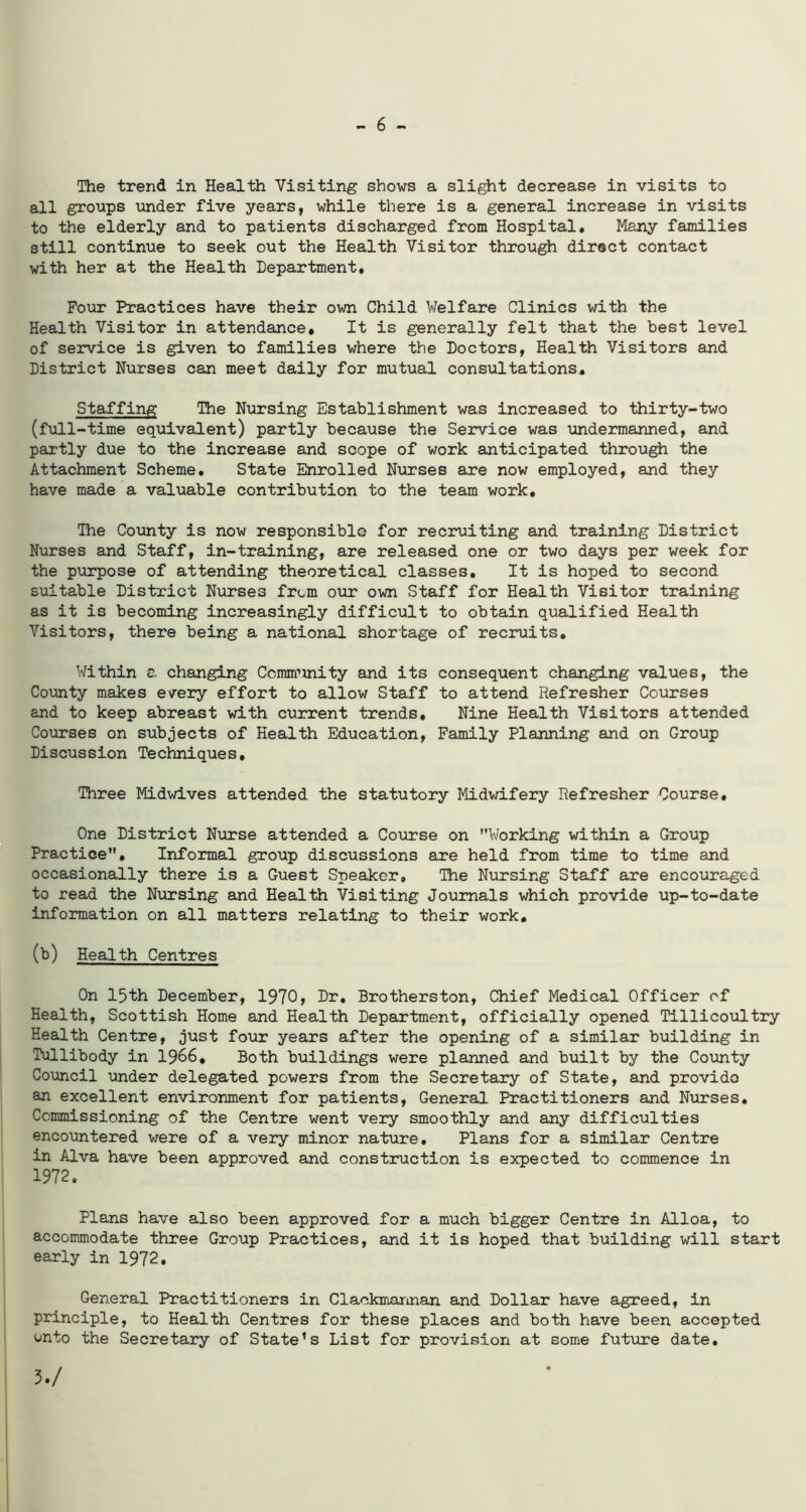 - 6 - The trend in Health Visiting shows a slight decrease in visits to all groups under five years, while there is a general increase in visits to the elderly and to patients discharged from Hospital. Many families still continue to seek out the Health Visitor through direct contact with her at the Health Department. Four Practices have their own Child Welfare Clinics with the Health Visitor in attendance. It is generally felt that the best level of service is given to families where the Doctors, Health Visitors and District Nurses can meet daily for mutual consultations. Staffing The Nursing Establishment was increased to thirty-two (full-time equivalent) partly because the Service was undermanned, and partly due to the increase and scope of work anticipated through the Attachment Scheme. State Enrolled Nurses are now employed, and they have made a valuable contribution to the team work. The County is now responsible for recruiting and training District Nurses and Staff, in-training, are released one or two days per week for the purpose of attending theoretical classes. It is hoped to second suitable District Nurses from our own Staff for Health Visitor training as it is becoming increasingly difficult to obtain qualified Health Visitors, there being a national shortage of recruits. Within a changing Comimnity and its consequent changing values, the County makes every effort to allow Staff to attend Refresher Courses and to keep abreast with current trends. Nine Health Visitors attended Courses on subjects of Health Education, Family Planning and on Group Discussion Techniques, Three Midwives attended the statutory Midwifery Refresher Course. One District Nurse attended a Course on ’’Working within a Group Practice. Informal group discussions are held from time to time and occasionally there is a Guest Speaker. The Nursing Staff are encouraged to read the Nursing and Health Visiting Journals which provide up-to-date information on all matters relating to their work. (b) Health Centres On 15th December, 1970, Dr. Brotherston, Chief Medical Officer of Health, Scottish Home and Health Department, officially opened Tillicoultry Health Centre, just four years after the opening of a similar building in Tullibody in 1966, Both buildings were planned and built by the County Council under delegated powers from the Secretary of State, and provide an excellent environment for patients, General Practitioners and Nurses. Commissioning of the Centre went very smoothly and any difficulties encountered were of a very minor nature. Plans for a similar Centre in Alva have been approved and construction is expected to commence in 1972. Plans have also been approved for a much bigger Centre in Alloa, to accommodate three Group Practices, and it is hoped that building will start early in 1972. General Practitioners in Clackmannan and Dollar have agreed, in principle, to Health Centres for these places and both have been accepted onto the Secretary of State’s List for provision at some future date. 3./