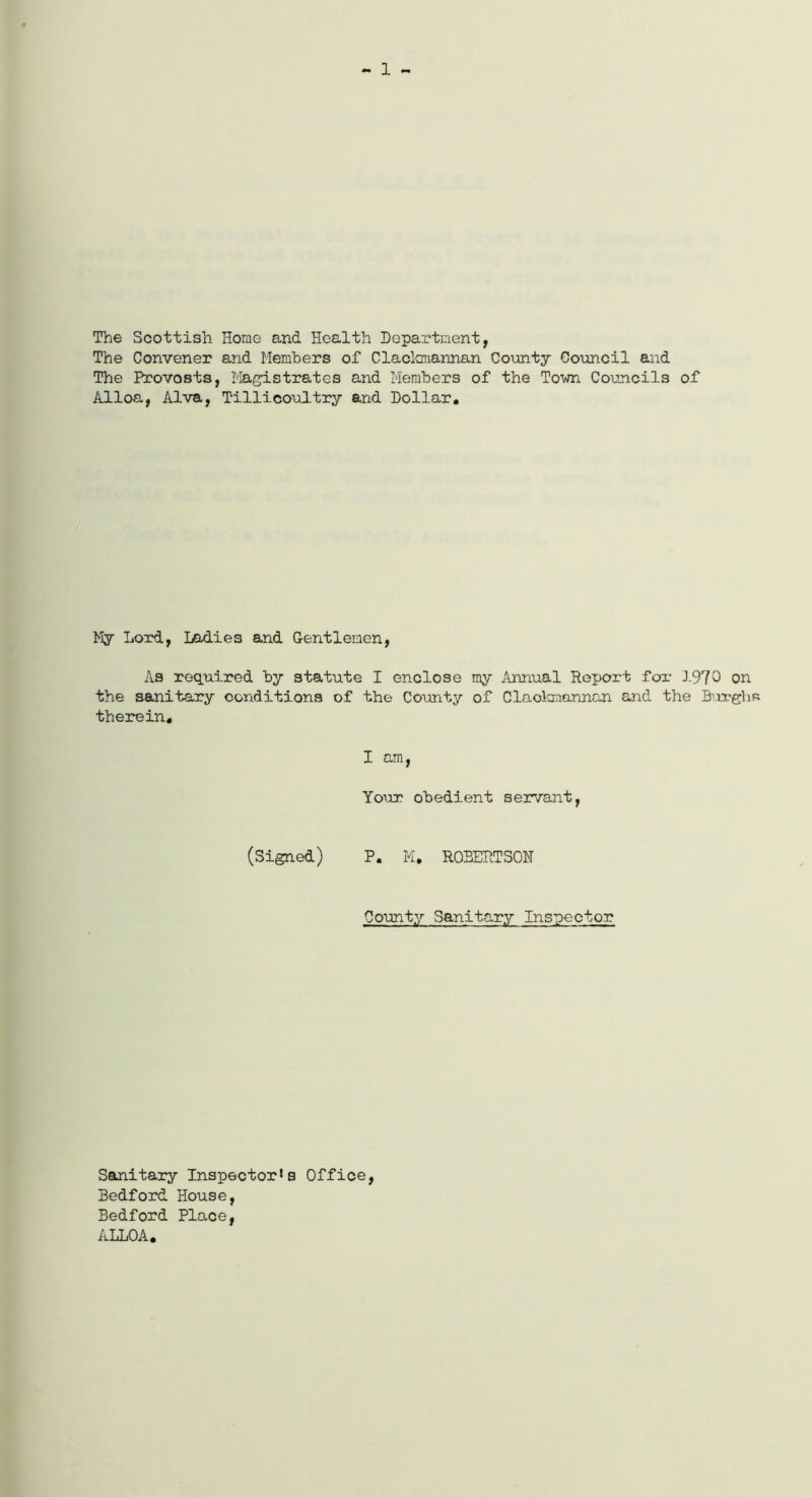 - 1 - The Scottish Home and Health Department, The Convener and Members of Clackmannan County Council and The Provosts, Magistrates and Members of the Town Councils of Alloa, Alva, Tillicoultry and Dollar. My Lord, Ladies and Gentlemen, As required by statute I enclose my Annual Report for 1970 on the sanitary conditions of the County of Clackmannan and the Burghs therein. I am, Your obedient servant, (Signed) P. M. ROBERTSON County Sanitary Inspector Sanitary Inspector^ Office, Bedford House, Bedford Place, ALLOA.