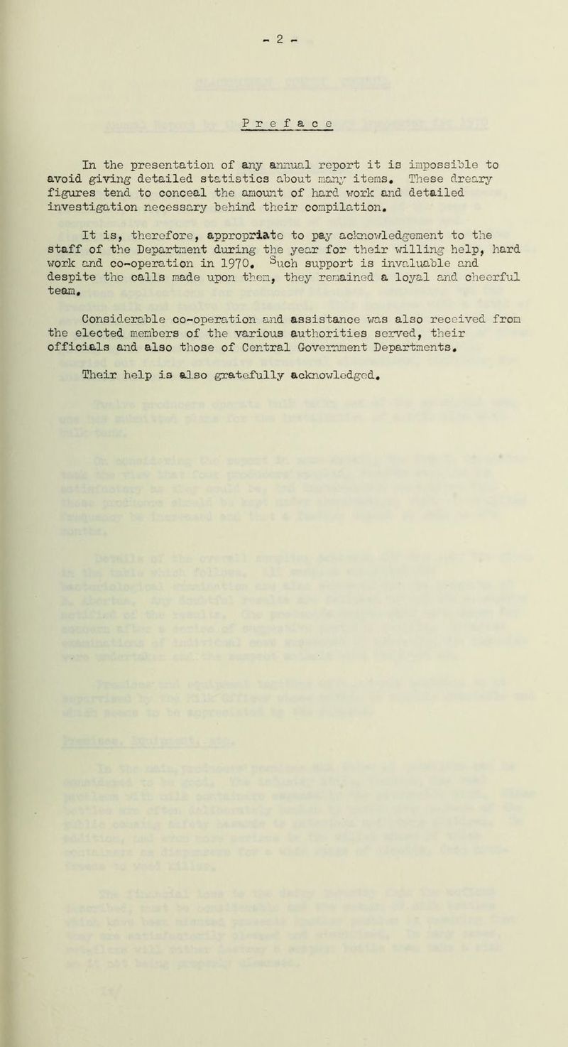 - 2 - Preface In the presentation of any annual report it is impossible to avoid giving detailed statistics about many items* These dreary figures tend to conceal the amount of hard work and detailed investigation necessary behind their compilation. It is, therefore, appropriate to pay acknowledgement to the staff of the Department during the year for their willing help, hard work and co-operation in 1970. ^uch support is invaluable and despite the calls made upon them, they remained a loyal and cheerful team. Considerable co-operation and assistance was also received from the elected members of the various authorities served, their officials and also those of Central Government Departments. Their help is also gratefully acknowledged.