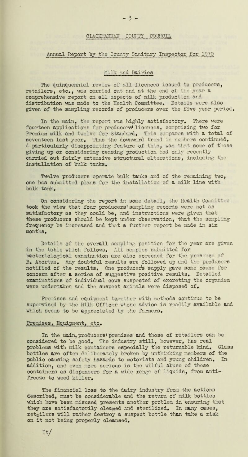 - 3 - cmckmamait county council Aim.ua! Report “by the County Sanitary Inspector for 1970 Millc and Dairies The quinquennial review of all licences issued to producers, retailers, etc., was carried out and at the end of the year a comprehensive report on all aspects of milk production and distribution was made to the Health Committee. Details were also given of the sampling records of producers over the five year period. In the main, the report was highly satisfactory. There were fourteen applications for producers*licences, comprising two for Premium milk and twelve for Standard. This compares with a total of seventeen last year. Thus the downward trend in numbers continued. A particularly disappointing feature of this, was that some of these giving up or considering ceasing production had only recently carried out fairly extensive structural alterations, including the installation of bulk tanks. Twelve producers operate bulk tanks and of the remaining two, one has submitted plans for the installation of a milk line with bulk tank. On considering the report in some detail, the Health Committee took the view that four producers1 sampling records were not as satisfactory as they could be, and instructions were given that these producers should be kept under observation, that the sampling frequency be increased and that a further report be made in six months, Details of the overall sampling position for the year are given in the table which follows. All samples submitted for bacteriological examination are also screened for the presence of B. Abortus, Any doubtful results are followed up and the producers notified of the results. One producers supply gave some cause for concern after a series of suggestive positive results. Detailed examinations of individual cows suspected of excreting the organism were undertaken and the suspect animals were disposed of. Premises and equipment together with methods continue to be supervised by the Milk Officer whose advice is readily available and which seems to be appreciated by the farmers. Premises, Equipment, etc. In the main, producers' premises and those of retailers can be considered to be good. The industry still, however, has real problems with milk containers especially the returnable kind. Glass bottles are often deliberately broken by unthinking members of the public causing safety hazards to motorists and young children. In addition, and even more serious is the wilful abuse of these containers as dispensers for a wide range of liquids, from anti- freeze to weed killer. The financial loss to the dairy industry from the actions described, must be considerable and the return of milk bottles which have been misused presents another problem in ensuring that they are satisfactorily cleaned and sterilized. In many cases, retailers will rather destroy a suspect bottle than take a risk on it not being properly cleansed. It/