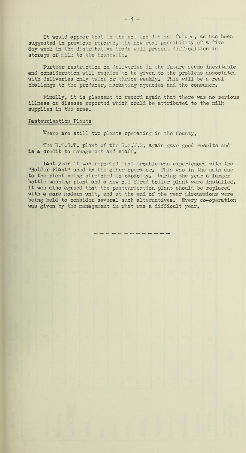 - 4 - It would appear that in the not too distant future, as has been suggested in previous reports, the now real possibility of a five day week in the distributive trade will present difficulties in storage of milk to the housewife. Further restriction on deliveries in the future seems inevitable and consideration will require to be given to the problems associated with deliveries only twice or thrice weekly. This will be a real challenge to the producer, marketing agencies and the consumer. Finally, it is pleasant to record again that there was no serious illness or disease reported which could be attributed to the milk supplies in the area. Pasteurisation Plants ^here are still two plants operating in the County, The II.T.S.T. plant of the S.C.W.3. again gave good results and is a credit to management and staff. Last year it was reported that trouble was experienced with the Holder Plant used by the other operator. This was in the main due to the plant being stretched to capacity. Luring the year a larger bottle washing plant and a new oil fired boiler plant were installed. It was also agreed that the pasteurisation plant should be replaced with a more modem unit, and at the end of the year discussions were being held to consider several such alternatives. Every co-operation was given by the management in what was a difficult year.