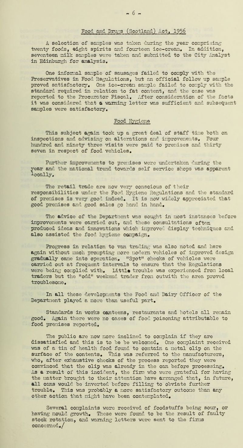 - 6 - Food and Drugs (Scotland) Act, 1956 A selection of samples was taken during the year comprising twenty foods, eight spirits and fourteen ice-cream. In addition, seventeen milk samples were taken and submitted to the City Analyst in Edinburgh for analysis. One informal sample of sausages failed to comply with the Preservatives in Food Regulations, but an offioial follow up sample proved satisfactory. One ice-cream sample failed to comply with the standard required in relation to fat content, and the case was reported to the Procurator Fiscal, After consideration of the facts it was considered that a warning letter was sufficient and subsequent samples were satisfactory. Food Hygiene This subject again took up a great deal of staff time both on inspections and advising on alterations and improvements. Four hundred and ninety three visits were paid to premises and thirty seven in respect of food vehicles. Further improvements to premises were undertaken during the year and the national trend towards self service shops was apparent locally. The retail trade are now very conscious of their responsibilities under the Food Hygiene Regulations and the standard of premises is very good indeed. It is now widely appreciated that good premises and good sales go hand in hand. The advice of the Department was sought in most instances before improvements were carried out, and these consultations often produced ideas and innovations which improved display techniques and also assisted the food hygiene campaign. Progress in relation to van trading was also noted and here again without much prompting more modem vehicles of improved design gradually cane into operation, Spot cheoks of vehicles were carried out at frequent intervals to ensure that the Regulations were being complied with, Littla trouble was experienced from local traders but the 11 odd weekend trader from outwith the area proved troublesome. In all these developments the Food and Dairy Offioer of the Department played a more than useful part. Standards in worlc3 canteens, restaurants and hotels all remain good. Again there were no cases of food poisoning attributable to food premises reported. The public are now more inclined to complain if they are dissatisfied and this is to be be welcomed. One complaint received was of a tin of health food found to contain a metal clip on the surface of the contents. This was referred to the manufacturers, who, after exhaustive checks of the process reported they were convinced that the clip was already in the can before processing. As a result of this incident, the firm, who were grateful for having the matter brought to their attention have arranged that, in future, all cans would be inverted before filling to obviate further trouble. This was probably a more satisfactory outcome than any other action that might have been contemplated. Several complaints were received of foodstuffs being sour, or having mould growth. These were found to be the result of faulty stock rotation, and warning letters were sent to the firms concerned./