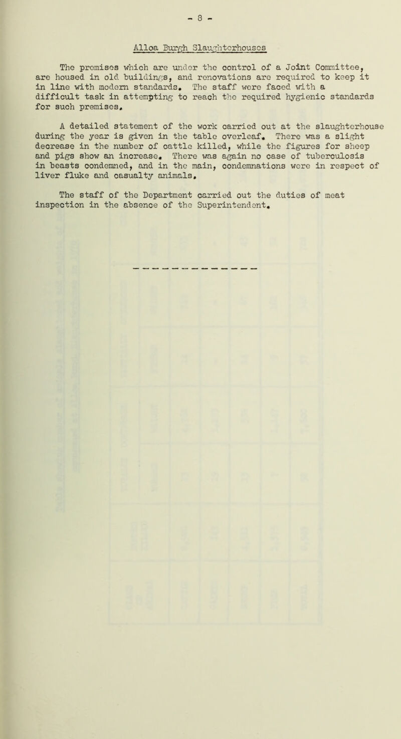 - 8 - AlloaBurgh Slaughterhouses The premises which are -under the control of a Joint Committee, are housed in old buildings, and renovations are required to keep it in line with modem standards. The staff were faced with a difficult task in attempting to reach the required hygienic standards for such premises. A detailed statement of the work carried out at the slaughterhouse during the year is given in the table overleaf. There was a slight decrease in the number of cattle killed, while the figures for sheep and pigs show an increase. There was again no case of tuberculosis in beasts condemned, and in the main, condemnations wore in respect of liver fluke and casualty animals. The staff of the Department carried out the duties of meat inspection in the absence of the Superintendent.